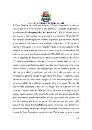 de Paula Rodrigues se abstém da votação. O Projeto é aprovado em primeira
votação por cinco votos a favor e uma abstenção. Colocado em primeira e
segunda votação o Projeto de Lei do Executivo nº 19/2010 “Dispõe sobre a
abertura de crédito suplementar e dá outras providências. R$ 17.000,00”.
Não havendo manifestações em contrário é aprovado por seis votos a favor e
nenhum contra. Não havendo mais assuntos a tratar e antes de deixar livre a
palavra o Presidente convoca os vereadores para a próxima reunião no dia
28/06/2010 às 18 horas no prédio da Câmara. Convida os vereadores que
puderem para participar de uma reunião dia 22/06/2010 às 9 horas na Câmara
sobre a Expansão da Área Urbana de Ibitipoca com membros do Executivo,
IEF, do Parque Estadual de Ibitipoca. Diz que a reunião não é extensiva a
outras pessoas, mas alguém de dentro da Casa passou para uma certa pessoa
sobre a reunião e a mesma que participar, por não ter certeza se poderia ou
não, não o proibiu de participar, mas vai pedir a ela que deixe para se
pronunciar na próxima reunião em que estarão presentes os loteadores. Com a
palavra o vereador Davi Pimenta Delgado diz que apresenta projetos quando
vê a necessidade da população ou quando alguém o sugere. Diz que lhe
causou certa estranheza o fato de seu projeto não ter sido colocado em
primeira e segunda votação. Não que faça questão que seus projetos sejam
votados dessa maneira, então a partir de agora, pede que conste em ata, não
quer que nenhum projeto apresentado por ele seja votado com dispensa de
interstício porque não tem essa pressa. Diz que as ruas sem nome estão
causando um pouco de dificuldade para alguns moradores e que procurou os
parentes do Senhor Análio Moreira que como donos do loteamento sugeriram
o nome de Dona Guaraciaba, muito merecido. Para a outra rua seria o nome

                                                                       252
 