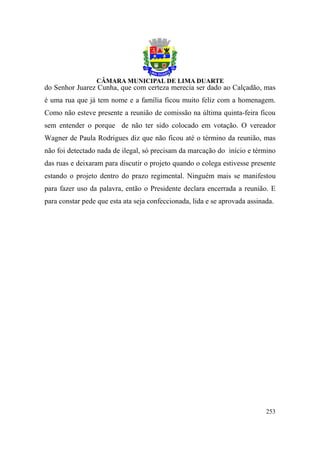 do Senhor Juarez Cunha, que com certeza merecia ser dado ao Calçadão, mas
é uma rua que já tem nome e a família ficou muito feliz com a homenagem.
Como não esteve presente a reunião de comissão na última quinta-feira ficou
sem entender o porque de não ter sido colocado em votação. O vereador
Wagner de Paula Rodrigues diz que não ficou até o término da reunião, mas
não foi detectado nada de ilegal, só precisam da marcação do início e término
das ruas e deixaram para discutir o projeto quando o colega estivesse presente
estando o projeto dentro do prazo regimental. Ninguém mais se manifestou
para fazer uso da palavra, então o Presidente declara encerrada a reunião. E
para constar pede que esta ata seja confeccionada, lida e se aprovada assinada.




                                                                            253
 
