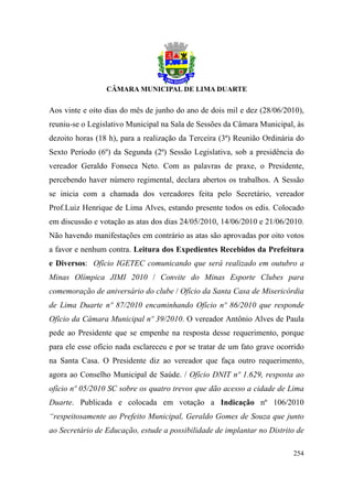 Aos vinte e oito dias do mês de junho do ano de dois mil e dez (28/06/2010),
reuniu-se o Legislativo Municipal na Sala de Sessões da Câmara Municipal, às
dezoito horas (18 h), para a realização da Terceira (3ª) Reunião Ordinária do
Sexto Período (6º) da Segunda (2ª) Sessão Legislativa, sob a presidência do
vereador Geraldo Fonseca Neto. Com as palavras de praxe, o Presidente,
percebendo haver número regimental, declara abertos os trabalhos. A Sessão
se inicia com a chamada dos vereadores feita pelo Secretário, vereador
Prof.Luiz Henrique de Lima Alves, estando presente todos os edis. Colocado
em discussão e votação as atas dos dias 24/05/2010, 14/06/2010 e 21/06/2010.
Não havendo manifestações em contrário as atas são aprovadas por oito votos
a favor e nenhum contra. Leitura dos Expedientes Recebidos da Prefeitura
e Diversos: Ofício IGETEC comunicando que será realizado em outubro a
Minas Olímpica JIMI 2010 / Convite do Minas Esporte Clubes para
comemoração de aniversário do clube / Ofício da Santa Casa de Misericórdia
de Lima Duarte nº 87/2010 encaminhando Ofício nº 86/2010 que responde
Ofício da Câmara Municipal nº 39/2010. O vereador Antônio Alves de Paula
pede ao Presidente que se empenhe na resposta desse requerimento, porque
para ele esse ofício nada esclareceu e por se tratar de um fato grave ocorrido
na Santa Casa. O Presidente diz ao vereador que faça outro requerimento,
agora ao Conselho Municipal de Saúde. / Ofício DNIT nº 1.629, resposta ao
ofício nº 05/2010 SC sobre os quatro trevos que dão acesso a cidade de Lima
Duarte. Publicada e colocada em votação a Indicação nº 106/2010
“respeitosamente ao Prefeito Municipal, Geraldo Gomes de Souza que junto
ao Secretário de Educação, estude a possibilidade de implantar no Distrito de

                                                                          254
 