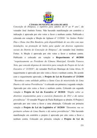 Conceição de Ibitipoca, o supletivo para adultos do 6º ao 9º ano”, do
vereador José Antônio Fortes. Não havendo manifestação em contrário a
indicação é aprovada por oito votos a favor e nenhum contra. Publicada e
colocada em votação a Moção de Aplauso nº 13/2010 “Ao Senhor Walter
Dias e Dona Ana Rita Bandeira, pela disponibilidade de seu sítio com suas
instalações, na promoção de bailes para ajudar em diversos segmentos
sociais do Distrito de Conceição de Ibitipoca”, do vereador José Antônio
Fortes. A Moção é aprovada por oito votos a favor e nenhum contra.
Publicado   e   colocado   em   votação   o   Requerimento    nº   40/2010
“respeitosamente ao Presidente da Câmara Municipal, Geraldo Fonseca
Neto, que conceda dispensa de interstício para votação do Projeto de Lei do
Executivo nº 23/2010”, do vereador Prof.Luiz Henrique de Lima Alves. O
requerimento á aprovado por oito votos a favor e nenhum contra. De acordo
com o requerimento aprovado, o Projeto de Lei do Executivo nº 23/2010
“Reconhece como utilidade pública a Santa Casa de misericórdia de Lima
Duarte e dá outras Providências” é colocado em primeira e segunda votação.
Aprovado por oito votos a favor e nenhum contra. Colocado em segunda
votação o Projeto de Lei do Executivo nº 18/2010 “Dispõe sobre as
diretrizes orçamentárias para o exercício financeiro de 2011 e dá outras
providências”. O vereador Wagner de Paula Rodrigues se abstém. O Projeto é
aprovado por sete votos a favor e uma abstenção. Colocado em primeira
votação o Projeto de Lei do Legislativo nº 10/2010 “Denomina rua no
perímetro urbano de Lima Duarte e dá outras providências”. Não havendo
manifestação em contrário o projeto é aprovado por oito votos a favor e
nenhum contra. Colocado em primeira votação o Projeto de Lei do

                                                                       255
 