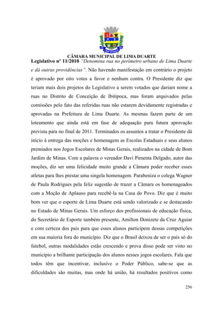 Legislativo nº 11/2010 “Denomina rua no perímetro urbano de Lima Duarte
e dá outras providências”. Não havendo manifestação em contrário o projeto
é aprovado por oito votos a favor e nenhum contra. O Presidente diz que
teriam mais dois projetos do Legislativo a serem votados que dariam nome a
ruas no Distrito de Conceição de Ibitipoca, mas foram arquivados pelas
comissões pelo fato das referidas ruas não estarem devidamente registradas e
aprovadas na Prefeitura de Lima Duarte. As mesmas fazem parte de um
loteamento que ainda está em fase de adequação para futura aprovação
prevista para no final de 2011. Terminados os assuntos a tratar o Presidente dá
início à entrega das moções e homenagem as Escolas Estaduais e seus alunos
premiados nos Jogos Escolares de Minas Gerais, realizados na cidade de Bom
Jardim de Minas. Com a palavra o vereador Davi Pimenta Delgado, autor das
moções, diz ser uma felicidade muito grande a Câmara poder receber esses
atletas para lhes prestar uma singela homenagem. Parabeniza o colega Wagner
de Paula Rodrigues pela feliz sugestão de trazer a Câmara os homenageados
com a Moção de Aplauso para recebê-la na Casa do Povo. Diz que é muito
bom ver que o esporte de Lima Duarte está sendo valorizado e se destacando
no Estado de Minas Gerais. Um esforço dos profissionais de educação física,
do Secretário de Esporte também presente, Amilton Donizete da Cruz Aguiar
e com certeza dos pais para que esses alunos participem dessas competições
em sua maioria fora do município. Diz que o Brasil deixou de ser o país só do
futebol, outras modalidades estão crescendo e prova disso pode ser visto no
município a brilhante participação dos alunos nesses jogos escolares. Fala que
todos têm que incentivar, inclusive o Poder Público, sabe-se que as
dificuldades são muitas, mas onde há união, há resultados positivos como

                                                                           256
 