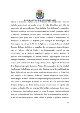 obteve o município. Destaca que o Professor Júlio sempre fez e faz um
trabalho excepcional na cidade apesar de toda dificuldade por falta de
patrocínio, fala que seu Projeto “Bom de Bola, Bom de Escola” é magnífico.
Diz que o município tem empresários que poderiam investir no esporte, pois é
o nome de Lima Duarte que está sendo valorizado. O Presidente agradece o
Executivo pelo apoio dado a esses jovens e convida o representante do
Executivo, o Secretário de Esportes para participar das homenagens. As
homenagens e a entrega da Moção de Aplauso se inicia pela Escola Estadual
Joaquim Delgado de Paiva, as medalhas são entregues aos atletas, técnicos,
para o Professor Júlio de Paula e um homenageado especial por sua
colaboração com a escola na modalidade Xadrez, o Senhor Aquilino. A
próxima a ser homenageada é a Escola Estadual Tiago Delgado, a Moção é
entregue a Diretora Lúcia Helena Almeida de Paula, a entrega das medalhas se
iniciou com a Professora de Educação Física, Maria Aparecida Bustamante
Dias Pepino, logo após técnicos e Atletas. Homenageada a Escola Estadual
Adalgisa de Paula Duque através da Vice-Diretora Maria Regina Delgado de
Paula. O Presidente antes de passar a palavras aos vereadores, a deixa livre
para a platéia. A Vice-Diretora da Escola Estadual Adalgisa de Paula Duque,
Maria Regina de Paula fazendo uso da palavra agradece em nome da escola e
dos alunos a homenagem. Confirma as palavras do Vice Presidente Davi
Pimenta Delgado, que Lima Duarte precisa investir mais no esporte, não
somente no futebol. Diz que teve seu filho também participando desses jogos
e viu que esses alunos vão por amor, por gostar de esporte e que por mais que
a escola, o município de Bom Jardim tenha feito, a estrutura deixou a desejar,
é preciso um maior apoio do Poder Público. É preciso o apoio da sociedade

                                                                          257
 