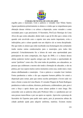 orgulho para o município. Com a palavra o vereador José Nilton Santos
Aguiar parabeniza primeiramente os alunos e a todos que se empenharam para
obtenção dessas vitórias e se coloca a disposição, como vereador e como
sociedade para o que precisarem. O Secretário, Prof.Luiz Henrique de Lima
Alves diz que como educador, dentre tudo o que já foi dito que o aluno evita
quando está envolvido com o esporte tem uma muito importante, evita a
indisciplina, pois o aluno quando tem um objetivo ele se torna disciplinado.
Diz que todos os alunos que estão recebendo essa homenagem eles certamente
trarão muitas outras condecorações para o município, pois todos têm
potencial. Coincidentemente fez a leitura de mais uma oportunidade para
participarem de outra competição, dos Jogos do JIMI, e é a chance desses
atletas poderem incluir aqueles amigos que não tiveram a oportunidade de
serem “perfeitos” como eles. Diz estar todos de parabéns, aos educadores, as
pessoas que colaboram e mesmo não tendo a formação de educador, o são na
prática, por isso espera muitos outros momentos como esse, tendo mais e mais
alunos abrilhantando o município. Com a palavra o vereador José Antônio
Fortes parabeniza a todos e diz que enquanto homem público for estará a
disposição para somar, para que outras escolas participem e levem cada vez
mais a frente o nome de Lima Duarte. O vereador Wagner de Paula Rodrigues
parabeniza a todos os atletas, diretores, professores, colaboradores, pais, pois é
com a força e apoio destes que esses alunos podem ir mais longe. Diz
concordar com as palavras ditas pelo Professor Júlio e o parabeniza por ser
uma pessoa maravilhosa e por seu apoio ao esporte. Aproveita a presença do
Secretário de Esportes para pedir mais apoio, pois já presenciou atletas da
cidade pedindo ajuda para adquirir uniforme, matérias. Existem muitas

                                                                              259
 