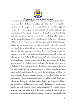que seria mais vergonhoso ainda e as pessoas que votaram nele não sabem o
que se passa dentro da Casa, que vai ficar até o último dia de seu mandato, e
com fé na alma de seus pais e outros que já se foram que se candidatar perderá
por um voto, pois é vergonhoso sentir que não está acontecendo nada, que
durante seis anos fez mais do que em um ano de mandato, pois não pode fazer
nada, diz que quando participou da reunião do Rotary Clube disse ao
presidente que não pode participar para não sujar o Clube, pois o fato de ser
político vai contra o lugar, que quando tiver algum relatório de deficiente para
entregar que sua esposa vai em seu lugar, pois políticos são sujos sim, pois
está cansado de ver a podridão em sua cara, como e os homens que faz a lei
então propõe uma para que os próximos eleitos pela Câmara assinem um
documento onde não possam reeleger, mas os já eleitos como ele podem, pois
todos querem só o “bobo do Musquito que não”, pois está vendo as coisas
erradas e não quer continuar no erro, mas não disse que os outros têm de fazer
como ele, que vai trabalhar contra a reeleição. Diz que participou com os
trabalhadores da prefeitura na estrada do Minerão da construção do mata-
burro, pois prefere a mexer com papel, na hora do café um rapaz lhe serviu um
pedaço de bolo pedindo desculpa por ser do dia anterior, mas na Câmara se
gasta o dinheiro do povo comendo lanche, e o povo da prefeitura não tem
lanche, então é fazer um requerimento para o prefeito pedindo lanche para
todos, e tem de aprovar, pois independente da hora que se chega na Câmara
tem lanche, isso é dinheiro do povo, o jornal é dinheiro do povo, mas como
sozinho não pode mudar o mundo prefere abandonar. O vereador Antônio
Alves diz que para acabar com a discussão, o colega deveria seguir seu
conselho e renunciar, já que não concorda com o que está acontecendo, pois

                                                                             26
 