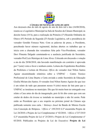 Aos dezesseis dias do mês de agosto do ano de dois mil e dez (16/08/2010),
reuniu-se o Legislativo Municipal na Sala de Sessões da Câmara Municipal, às
dezoito horas (18 h), para a realização da Primeira (1ª) Reunião Ordinária do
Oitavo (8º) Período da Segunda (2ª) Sessão Legislativa, sob a presidência do
vereador Geraldo Fonseca Neto. Com as palavras de praxe, o Presidente,
percebendo haver número regimental, declara abertos os trabalhos que se
inicia com a chamada dos vereadores feita pelo Vice-Presidente, vereador
Davi Pimenta Delgado constatando-se a ausência justificada do Secretário,
vereador Prof.Luiz Henrique de Lima Alves. Colocada em discussão e votação
a ata do dia 28/06/2010, não havendo manifestação em contrário é aprovada
por 7 (sete) votos a favor e nenhum contra. Leitura dos Expedientes Recebidos
da Prefeitura e Leitura de Diversos: Ofício do vereador José Nilton Santos
Aguiar encaminhando relatórios sobre a UNIPAC – Centro Técnico
Profissional de Lima Duarte e Carta enviada a então Secretária de Educação
Gisélia Miriam dos Santos. O vereador José Nilton Santos Aguiar diz que isso
é um relato de tudo que passaram nesses 8 (oito) meses de luta para que a
UNIPAC se instalasse no município. Diz que foi muito bom ter entregado esse
relato a Casa antes do dia da inauguração, pois lá foi dito como que com um
estalar de dedos ela tivesse se instalado no município e não foi assim. Pede
então ao Presidente que a seu respeito no próximo jornal da Câmara seja
publicada somente essa carta. / Balanço Anual da Banda de Música Escola
Lira Conceição de Ibitipoca. / Ofício nº 189/2010 G.P encaminha Projeto de
Lei 24/2010 e Projeto de Lei Complementar nº 02/2010. / Ofício nº237/2010
G.P encaminha Projeto de Lei nº 25/2010 e Projeto de Lei Complementar nº
03/2010. Publicados os Projetos de Lei do Executivo: Projeto de Lei

                                                                         262
 