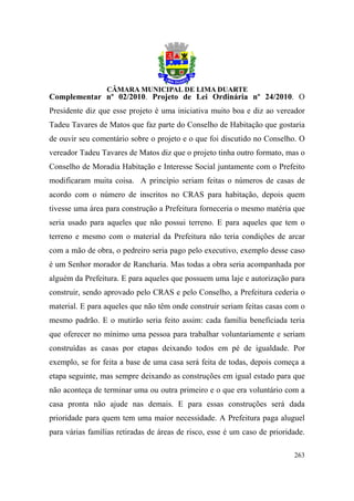Complementar nº 02/2010. Projeto de Lei Ordinária nº 24/2010. O
Presidente diz que esse projeto é uma iniciativa muito boa e diz ao vereador
Tadeu Tavares de Matos que faz parte do Conselho de Habitação que gostaria
de ouvir seu comentário sobre o projeto e o que foi discutido no Conselho. O
vereador Tadeu Tavares de Matos diz que o projeto tinha outro formato, mas o
Conselho de Moradia Habitação e Interesse Social juntamente com o Prefeito
modificaram muita coisa. A princípio seriam feitas o números de casas de
acordo com o número de inscritos no CRAS para habitação, depois quem
tivesse uma área para construção a Prefeitura forneceria o mesmo matéria que
seria usado para aqueles que não possui terreno. E para aqueles que tem o
terreno e mesmo com o material da Prefeitura não teria condições de arcar
com a mão de obra, o pedreiro seria pago pelo executivo, exemplo desse caso
é um Senhor morador de Rancharia. Mas todas a obra seria acompanhada por
alguém da Prefeitura. E para aqueles que possuem uma laje e autorização para
construir, sendo aprovado pelo CRAS e pelo Conselho, a Prefeitura cederia o
material. E para aqueles que não têm onde construir seriam feitas casas com o
mesmo padrão. E o mutirão seria feito assim: cada família beneficiada teria
que oferecer no mínimo uma pessoa para trabalhar voluntariamente e seriam
construídas as casas por etapas deixando todos em pé de igualdade. Por
exemplo, se for feita a base de uma casa será feita de todas, depois começa a
etapa seguinte, mas sempre deixando as construções em igual estado para que
não aconteça de terminar uma ou outra primeiro e o que era voluntário com a
casa pronta não ajude nas demais. E para essas construções será dada
prioridade para quem tem uma maior necessidade. A Prefeitura paga aluguel
para várias famílias retiradas de áreas de risco, esse é um caso de prioridade.

                                                                           263
 