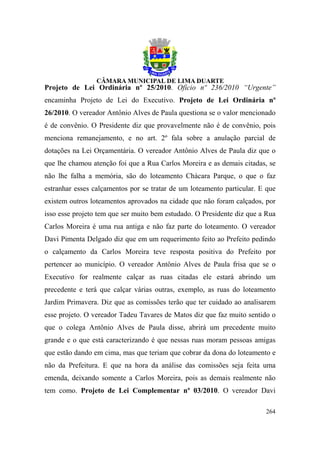 Projeto de Lei Ordinária nº 25/2010. Ofício nº 236/2010 “Urgente”
encaminha Projeto de Lei do Executivo. Projeto de Lei Ordinária nº
26/2010. O vereador Antônio Alves de Paula questiona se o valor mencionado
é de convênio. O Presidente diz que provavelmente não é de convênio, pois
menciona remanejamento, e no art. 2º fala sobre a anulação parcial de
dotações na Lei Orçamentária. O vereador Antônio Alves de Paula diz que o
que lhe chamou atenção foi que a Rua Carlos Moreira e as demais citadas, se
não lhe falha a memória, são do loteamento Chácara Parque, o que o faz
estranhar esses calçamentos por se tratar de um loteamento particular. E que
existem outros loteamentos aprovados na cidade que não foram calçados, por
isso esse projeto tem que ser muito bem estudado. O Presidente diz que a Rua
Carlos Moreira é uma rua antiga e não faz parte do loteamento. O vereador
Davi Pimenta Delgado diz que em um requerimento feito ao Prefeito pedindo
o calçamento da Carlos Moreira teve resposta positiva do Prefeito por
pertencer ao município. O vereador Antônio Alves de Paula frisa que se o
Executivo for realmente calçar as ruas citadas ele estará abrindo um
precedente e terá que calçar várias outras, exemplo, as ruas do loteamento
Jardim Primavera. Diz que as comissões terão que ter cuidado ao analisarem
esse projeto. O vereador Tadeu Tavares de Matos diz que faz muito sentido o
que o colega Antônio Alves de Paula disse, abrirá um precedente muito
grande e o que está caracterizando é que nessas ruas moram pessoas amigas
que estão dando em cima, mas que teriam que cobrar da dona do loteamento e
não da Prefeitura. E que na hora da análise das comissões seja feita uma
emenda, deixando somente a Carlos Moreira, pois as demais realmente não
tem como. Projeto de Lei Complementar nº 03/2010. O vereador Davi

                                                                        264
 