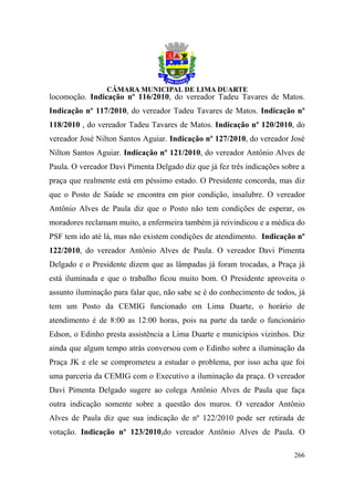 locomoção. Indicação nº 116/2010, do vereador Tadeu Tavares de Matos.
Indicação nº 117/2010, do vereador Tadeu Tavares de Matos. Indicação nº
118/2010 , do vereador Tadeu Tavares de Matos. Indicação nº 120/2010, do
vereador José Nilton Santos Aguiar. Indicação nº 127/2010, do vereador José
Nilton Santos Aguiar. Indicação nº 121/2010, do vereador Antônio Alves de
Paula. O vereador Davi Pimenta Delgado diz que já fez três indicações sobre a
praça que realmente está em péssimo estado. O Presidente concorda, mas diz
que o Posto de Saúde se encontra em pior condição, insalubre. O vereador
Antônio Alves de Paula diz que o Posto não tem condições de esperar, os
moradores reclamam muito, a enfermeira também já reivindicou e a médica do
PSF tem ido até lá, mas não existem condições de atendimento. Indicação nº
122/2010, do vereador Antônio Alves de Paula. O vereador Davi Pimenta
Delgado e o Presidente dizem que as lâmpadas já foram trocadas, a Praça já
está iluminada e que o trabalho ficou muito bom. O Presidente aproveita o
assunto iluminação para falar que, não sabe se é do conhecimento de todos, já
tem um Posto da CEMIG funcionado em Lima Duarte, o horário de
atendimento é de 8:00 as 12:00 horas, pois na parte da tarde o funcionário
Edson, o Edinho presta assistência a Lima Duarte e municípios vizinhos. Diz
ainda que algum tempo atrás conversou com o Edinho sobre a iluminação da
Praça JK e ele se comprometeu a estudar o problema, por isso acha que foi
uma parceria da CEMIG com o Executivo a iluminação da praça. O vereador
Davi Pimenta Delgado sugere ao colega Antônio Alves de Paula que faça
outra indicação somente sobre a questão dos muros. O vereador Antônio
Alves de Paula diz que sua indicação de nº 122/2010 pode ser retirada de
votação. Indicação nº 123/2010,do vereador Antônio Alves de Paula. O

                                                                         266
 
