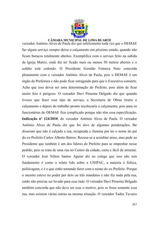 vereador Antônio Alves de Paula diz que infelizmente toda vez que o DEMAE
faz algum serviço sempre deixa o calçamento em péssimo estado, quando não
ficam buracos totalmente abertos. Exemplifica com o serviço feito na subida
da Igreja Matriz, onde diz ter ficado mais ou menos 50 metros abertos e o
asfalto está cedendo. O Presidente Geraldo Fonseca Neto concorda
plenamente com o vereador Antônio Alves de Paula, pois o DEMAE é um
órgão da Prefeitura e não pode ficar estragando para que o Executivo conserte.
Acha que isso devia ser uma determinação do Prefeito, pois além de ficar
muito feio é perigoso. O vereador Davi Pimenta Delgado diz que quando
tivesse que fazer esse tipo de serviço, a Secretaria de Obras tiraria o
calçamento e depois do trabalho pronto recolocaria o calçamento, pois para os
funcionários do DEMAE fica complicado porque não têm essa especificação.
Indicação nº 124/2010, do vereador Antônio Alves de Paula. O vereador
Antônio Alves de Paula diz que foi alvo de algumas ponderações, lhe
disseram que não é calçada a rua, recapeada e ilumina por ter o nome do pai
do ex-Prefeito Carlos Alberto Barros. Recusa-se a acreditar nisso, mas pede ao
Presidente que também é um dos líderes do Prefeito para se empenhar nesse
pedido, pois se trata de uma rua no Centro da cidade, curta e fácil de arrumar.
O vereador José Nilton Santos Aguiar diz ao colega que isso não tem
fundamento é como o relato lido sobre a UNIPAC, a maioria é fofoca,
politicagem, e é o que estão tentando fazer com o nome do ex-Prefeito. Porque
o mesmo esteve no poder por dois ou três mandatos e não fez nada pela rua,
então não precisa ser levado para esse lado. O vereador Davi Pimenta Delgado
também concorda que não deve ser esse o motivo, pois se fosse somente essa
rua, mas existem várias outras na mesma situação. O vereador Tadeu Tavares

                                                                           267
 