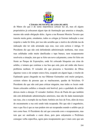 de Matos diz que é de suma importância colocar luz ali, mas ali alguns
proprietários já colocaram algum tipo de iluminação que ameniza a situação,
mesmo não sendo obrigação deles. Agora a rua Rosaura Moreira Tavares que
transita muita gente, estudantes, todos os colegas já fizeram indicação a esse
respeito e nada foi feito, por isso não acredita que o motivo da referida rua da
indicação não ter sido arrumada seja esse, isso com certeza é intriga. O
Presidente diz que não está defendendo administração nenhuma, mas essas
ruas asfaltadas estão muito danificadas e tapa buraco, nem recapeamento
resolveria a situação, tem que se feito um novo calçamento, como foi feito em
frente ao Parque de Exposições, onde foi colocado bloquetes em cima do
asfalto, e tomara que continue a rua boa que está, pois até então não houve
problema nenhum. O vereador diz que procurou o Secretário de Obras
algumas vezes e ele sempre estava fora, ocupado em algum lugar, o trecho do
Esplanado quase chegando na rua Oldemar Guimarães está muito perigoso,
existem relatos de pessoas que se machucaram, quedas de bicicletas. O
Presidente diz que não está para criticar ninguém, mas todos os locais onde
foram colocados asfaltos a situação está horrível, pois a qualidade do asfalto
deixou muito a desejar. O vereador Antônio Alves de Paula diz que também
não está defendendo administrações anteriores, mas não foi dada manutenção
nas ruas, cita o exemplo da rua Santo Antônio em Juiz de Fora, além da troca
do encanamento a rua está sendo toda recapeada. Diz que não é engenheiro,
mas o que fica é que as ruas podem sim ser recapeadas usando o asfalto que já
tem como base. O Presidente diz até que concorda com o recapeamento, mas
tem que ser analisado o custo disso, pois para calçamento a Prefeitura
consegue verba específica, agora para recapeamento que é mais caro que um

                                                                            268
 