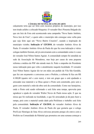 calçamento teria que ser feito com recursos próprios do município, por isso
tem tirado asfalto e colocado bloquetes. O vereador Davi Pimenta Delgado diz
que em Juiz de Fora está acontecendo uma campanha “Nova Santo Antônio,
Nova Juiz de Fora”, e quem sabe o município não consegue uma verba para
que seja feito aqui um “Novo Bairro Cruzeiro”, usando a inspiração do
município vizinho. Indicação nº 125/2010, do vereador Antônio Alves de
Paula. O vereador Antônio Alves de Paula diz que fez essa indicação e vários
colegas também fizeram, até já conversaram com a comunidade como é o caso
do vereador José Nilton Santos Aguiar. A comunidade sempre foi atendida na
sede da Associação de Moradores, mas hoje por causa de uma pequena
reforma a médica do PSF não atende mais lá. Pede o empenho do Presidente
nessa indicação para que volte o atendimento naquela localidade. O vereador
José Nilton Santos Aguiar diz ter em mãos um pedido da Vila São Geraldo,
que fez um orçamento e conversou com o Prefeito, a reforma lá fica em R$
4.100,00 (quatro mil e cem reais), e tem um grupo que o está ajudando a
arrecadar esse material e se Deus quiser o Posto será construído, pois sem o
gasto com material a mão-de-obra será da comunidade. Como nas laranjeiras,
onde o Posto está sendo reformado e será feita uma rampa, aproveita para
agradecer a ajuda do vereador Walter Neves de Paula nessa ação. E que na
missa que foi realizada na localidade, o que foi arrecadado já dá para fazer a
rampa, pois com o material sendo dado pela Prefeitura o trabalho será feito
pela comunidade. Indicação nº 126/2010, do vereador Antônio Alves de
Paula. O vereador Antônio Alves de Paula diz que gostaria que o colega
Prof.Luiz Henrique de lima Alves estivesse presente porque ele esteve com o
Prefeito na Comunidade de Palmital que prometeu em uma semana começar a

                                                                          269
 