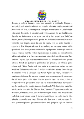 denegrir a própria imagem bem, mas denegrir a instituição Câmara é
inaceitável, pois sair dizendo que um vereador não pode receber salário, não
pode tomar um café, fazer um jornal, a imagem do Presidente da Casa também
está sendo denegrida. O vereador José Nilton Aguiar diz que também está
fazendo seu informativo e vai arcar com ele e dará nomes aos “bois” no
mesmo, relata que uma professora que foi dar aulas em um local teve de levar
o marido para limpar a caixa de água da escola, pois não estão fazendo se
cumprir às leis. Quando diz que é vergonhoso um vereador ganhar mil e
quinhentos reais e um professor oitocentos é porque tem muitos que saem de
casa às cinco da manhã e voltam depois das seis da tarde e não tem cafezinho,
refrigerante gelado vive é com a marmita de baixo do braço. O vereador Davi
Pimenta Delgado (que estava como Presidente no momento) diz que quando
falou do Jornal, em publicar o que foi lido em plenário, foi infeliz e que o
colega José Nilton Aguiar está com razão e se realmente quiser que seja
publicado fará com seu dinheiro. O vereador Antônio Alves de Paula diz que
da maneira como o vereador José Nilton Aguiar se refere, vereador não
precisava existir, mas diz que se o colega tivesse um poço mais de calma para
discutir veria que a coisa não é bem da maneira como ele pensa, e que se
colega lhe disser que desde o início de seu mandato fez várias indicações e
não foi atendido, fica calado, que está lutando pela Vila Cruzeiro e o prefeito
não fez nada, que nada foi feito na Rua Presidente Vargas para atender um
deficiente, tudo bem, pois é falta de administração, mas na hora de defender o
prefeito e querer votar a toque de caixa um projeto que era contra o povo foi o
primeiro preparado para votar. Diz que não disse que o prefeito nunca faz
nada que tenha pedido, que cada localidade para que pede algo e é atendido

                                                                            27
 