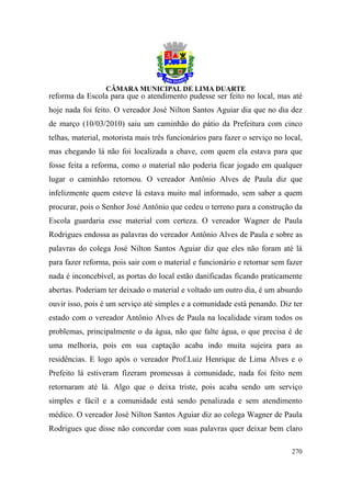 reforma da Escola para que o atendimento pudesse ser feito no local, mas até
hoje nada foi feito. O vereador José Nilton Santos Aguiar dia que no dia dez
de março (10/03/2010) saiu um caminhão do pátio da Prefeitura com cinco
telhas, material, motorista mais três funcionários para fazer o serviço no local,
mas chegando lá não foi localizada a chave, com quem ela estava para que
fosse feita a reforma, como o material não poderia ficar jogado em qualquer
lugar o caminhão retornou. O vereador Antônio Alves de Paula diz que
infelizmente quem esteve lá estava muito mal informado, sem saber a quem
procurar, pois o Senhor José Antônio que cedeu o terreno para a construção da
Escola guardaria esse material com certeza. O vereador Wagner de Paula
Rodrigues endossa as palavras do vereador Antônio Alves de Paula e sobre as
palavras do colega José Nilton Santos Aguiar diz que eles não foram até lá
para fazer reforma, pois sair com o material e funcionário e retornar sem fazer
nada é inconcebível, as portas do local estão danificadas ficando praticamente
abertas. Poderiam ter deixado o material e voltado um outro dia, é um absurdo
ouvir isso, pois é um serviço até simples e a comunidade está penando. Diz ter
estado com o vereador Antônio Alves de Paula na localidade viram todos os
problemas, principalmente o da água, não que falte água, o que precisa é de
uma melhoria, pois em sua captação acaba indo muita sujeira para as
residências. E logo após o vereador Prof.Luiz Henrique de Lima Alves e o
Prefeito lá estiveram fizeram promessas à comunidade, nada foi feito nem
retornaram até lá. Algo que o deixa triste, pois acaba sendo um serviço
simples e fácil e a comunidade está sendo penalizada e sem atendimento
médico. O vereador José Nilton Santos Aguiar diz ao colega Wagner de Paula
Rodrigues que disse não concordar com suas palavras quer deixar bem claro

                                                                             270
 