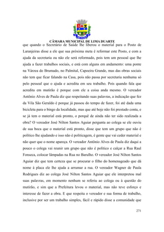 que quando o Secretário de Saúde lhe liberou o material para o Posto de
Laranjeiras disse a ele que sua próxima meta é reformar este Posto, e com a
ajuda da secretaria ou não ele será reformado, pois tem um pessoal que lhe
ajuda a fazer trabalhos sociais, e está com alguns em andamento: uma ponte
na Várzea do Brumado, no Palmital, Capoeira Grande, mas das obras sociais
não tem que ficar falando na Casa, pois não passa por secretaria nenhuma só
pelo pessoal que o ajuda e acredita em seu trabalho. Pois quando fala que
acredita em mutirão é porque com ele a coisa anda mesmo. O vereador
Antônio Alves de Paula diz que respeitando suas palavras, a indicação que fez
da Vila São Geraldo é porque já passou do tempo de fazer, foi até dada uma
bicicleta para o bingo da localidade, mas que até hoje não foi prestado conta, e
se já tem o material está pronto, o porquê de ainda não ter sido realizada a
obra? O vereador José Nilton Santos Aguiar pergunta ao colega se ele ouviu
de sua boca que o material está pronto, disse que tem um grupo que não é
político lhe ajudando e isso não é politicagem, é gente que vai ceder material e
não quer que o nome apareça. O vereador Antônio Alves de Paula diz daqui a
pouco o colega vai reunir um grupo que não é político e calçar a Rua Raul
Fonseca, colocar lâmpadas na Rua no Barulho. O vereador José Nilton Santos
Aguiar diz que tem certeza que se procurar o filho do homenageado que dá
nome à placa ele lhe ajuda a arrumar a rua. O vereador Wagner de Paula
Rodrigues diz ao colega José Nilton Santos Aguiar que ele interpretou mal
suas palavras, em momento nenhum se referiu ao colega ou à questão do
mutirão, e sim que a Prefeitura levou o material, mas não teve esforço e
interesse de fazer a obra. E que respeita o vereador e sua forma de trabalho,
inclusive por ser um trabalho simples, fácil e rápido disse a comunidade que

                                                                            271
 