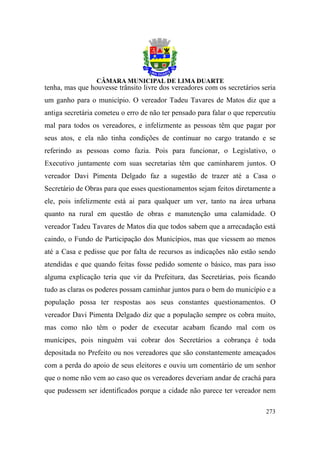tenha, mas que houvesse trânsito livre dos vereadores com os secretários seria
um ganho para o município. O vereador Tadeu Tavares de Matos diz que a
antiga secretária cometeu o erro de não ter pensado para falar o que repercutiu
mal para todos os vereadores, e infelizmente as pessoas têm que pagar por
seus atos, e ela não tinha condições de continuar no cargo tratando e se
referindo as pessoas como fazia. Pois para funcionar, o Legislativo, o
Executivo juntamente com suas secretarias têm que caminharem juntos. O
vereador Davi Pimenta Delgado faz a sugestão de trazer até a Casa o
Secretário de Obras para que esses questionamentos sejam feitos diretamente a
ele, pois infelizmente está aí para qualquer um ver, tanto na área urbana
quanto na rural em questão de obras e manutenção uma calamidade. O
vereador Tadeu Tavares de Matos dia que todos sabem que a arrecadação está
caindo, o Fundo de Participação dos Municípios, mas que viessem ao menos
até a Casa e pedisse que por falta de recursos as indicações não estão sendo
atendidas e que quando feitas fosse pedido somente o básico, mas para isso
alguma explicação teria que vir da Prefeitura, das Secretárias, pois ficando
tudo as claras os poderes possam caminhar juntos para o bem do município e a
população possa ter respostas aos seus constantes questionamentos. O
vereador Davi Pimenta Delgado diz que a população sempre os cobra muito,
mas como não têm o poder de executar acabam ficando mal com os
munícipes, pois ninguém vai cobrar dos Secretários a cobrança é toda
depositada no Prefeito ou nos vereadores que são constantemente ameaçados
com a perda do apoio de seus eleitores e ouviu um comentário de um senhor
que o nome não vem ao caso que os vereadores deveriam andar de crachá para
que pudessem ser identificados porque a cidade não parece ter vereador nem

                                                                           273
 