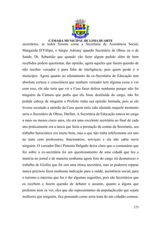 secretários, se todos fossem como a Secretária de Assistência Social,
Margarida D’Fillipo, o Sérgio Adriany quando Secretário de Obras ou o de
Saúde, Dr. Sebastião que quando vão fazer algum pedido além de bem
recebidos podem questionar, dar opinião, agora aqueles que fazem questão de
não receber vereador é pura falta de inteligência, pois quem perde é o
município. Agora quanto ao afastamento da ex-Secretária de Educação tem
absoluta certeza e consciência que nenhum vereador tem alguma coisa a ver
com isso, ela não teria que vir a Casa fazer defesa nenhuma porque não foi
ninguém da Câmara que pediu que ela fosse destituída do cargo, não foi
pedida cabeça de ninguém o Prefeito tinha sua opinião formada, pois se ele
tivesse escutado a opinião da Casa quem teria sido afastado naquele momento
seria o Secretário de Obras, Darllan. A Secretária de Educação estava no cargo
a mais ou menos cinco anos, ela era uma excelente secretária no final de cada
ano praticamente era a única que fazia a prestação de contas da Secretaria, seu
trabalho burocrático era muito bom, mas o que não tinha infelizmente era tato
no trato com professores, funcionários, serviçais e ela não sabia ouvir
ninguém. O vereador Davi Pimenta Delgado deixa claro que o comentário que
fez sobre a ex-secretária foi um questionamento de uma cidadã que leu a
matéria no jornal e de maneira nenhuma agora fora do cargo irá desmerecer o
trabalho de Gizélia que foi sim uma ótima secretária, mas se puderem reparar
nunca precisou fazer nenhuma indicação para a saúde, assistência social, para
o turismo o máximo que faz é dar algumas sugestões, pois são Secretários que
os recebem e fazem questão de debater o assunto, quanto a alguns que
preferem nem os ver, eles que são representantes da população,não que sejam
melhores que ninguém, fica pensando como seria trata do um cidadão comum.

                                                                           275
 