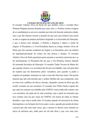 O vereador Antônio Alves de Paula diz que também como o vereador Davi
Pimenta Delgado pessoas dizendo que como eles e o Prefeito teriam coragem
de se candidatarem a um novo mandato por não está fazendo nada pela cidade,
mas o que lhe chamou mesmo a atenção foi que saiu uma matéria num jornal
se não se engana da própria prefeitura elogiando a ex-Secretária de Educação,
o que o deixou sem entender, o Prefeito a dispensa e depois a enche de
elogios. O Presidente e o Vice-Presidente dizem ao colega Antônio Alves de
Paula que eles mesmos acabaram de elogiar a ex-Secretária, pois em matéria
de legislação,prestação de contas ela não deixou a desejar. O vereador
Antônio Alves de Paula questiona quem assumiu a secretaria menciona da e se
foi interinamente. O Presidente lhe diz que a Vice-Prefeita, Elenice Santelli
foi nomeada Secretária de Educação. O vereador Tadeu Tavares de Matos diz
que quando criticou a ex-secretária não foi por seu trabalho, mas sim pela falta
de respeito que ela demonstrou pelos vereadores, pois quando se perde o
respeito em qualquer momento na vida a coisa não funciona muito. Da mesma
maneira que não está dizendo que o senhor Darllan não seja competente, mas
no trato com o público ele deixa a desejar, chegando a ponto de dizer que não
recebe vereador em sua secretaria. O vereador José Nilton Santos Aguiar diz
que antes de começar seu trabalho pela UNIPAC nunca tinha tido contato com
a ex-secretária, ela pode até ter sido excelente, mas a partir do momento que
teve contato com ela por causa da UNIPAC ela tentou de todas as formas
derrubar o que estava sendo feito. O recebeu quando foi procurá-la de forma
desrespeitosa e na licitação dos livros para o curso, quando procurada ela disse
a pessoa que não teria mais curso, que o mesmo se abrisse seria somente no
início do próximo ano, então para ele ela não disse a que veio nota zero.

                                                                            276
 