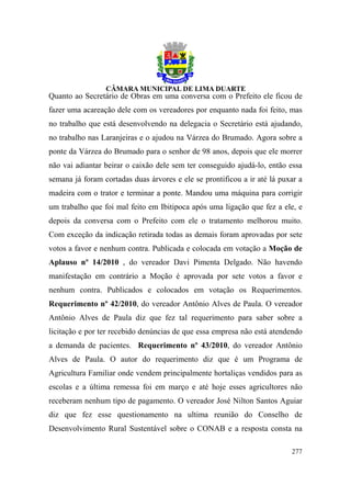 Quanto ao Secretário de Obras em uma conversa com o Prefeito ele ficou de
fazer uma acareação dele com os vereadores por enquanto nada foi feito, mas
no trabalho que está desenvolvendo na delegacia o Secretário está ajudando,
no trabalho nas Laranjeiras e o ajudou na Várzea do Brumado. Agora sobre a
ponte da Várzea do Brumado para o senhor de 98 anos, depois que ele morrer
não vai adiantar beirar o caixão dele sem ter conseguido ajudá-lo, então essa
semana já foram cortadas duas árvores e ele se prontificou a ir até lá puxar a
madeira com o trator e terminar a ponte. Mandou uma máquina para corrigir
um trabalho que foi mal feito em Ibitipoca após uma ligação que fez a ele, e
depois da conversa com o Prefeito com ele o tratamento melhorou muito.
Com exceção da indicação retirada todas as demais foram aprovadas por sete
votos a favor e nenhum contra. Publicada e colocada em votação a Moção de
Aplauso nº 14/2010 , do vereador Davi Pimenta Delgado. Não havendo
manifestação em contrário a Moção é aprovada por sete votos a favor e
nenhum contra. Publicados e colocados em votação os Requerimentos.
Requerimento nº 42/2010, do vereador Antônio Alves de Paula. O vereador
Antônio Alves de Paula diz que fez tal requerimento para saber sobre a
licitação e por ter recebido denúncias de que essa empresa não está atendendo
a demanda de pacientes. Requerimento nº 43/2010, do vereador Antônio
Alves de Paula. O autor do requerimento diz que é um Programa de
Agricultura Familiar onde vendem principalmente hortaliças vendidos para as
escolas e a última remessa foi em março e até hoje esses agricultores não
receberam nenhum tipo de pagamento. O vereador José Nilton Santos Aguiar
diz que fez esse questionamento na ultima reunião do Conselho de
Desenvolvimento Rural Sustentável sobre o CONAB e a resposta consta na

                                                                          277
 