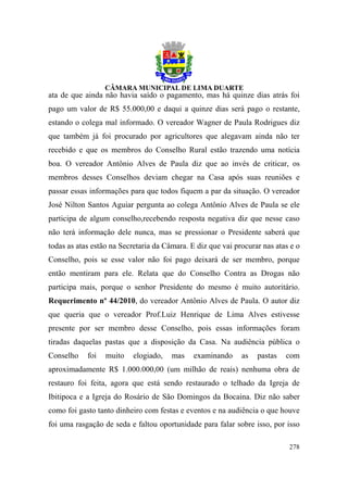 ata de que ainda não havia saído o pagamento, mas há quinze dias atrás foi
pago um valor de R$ 55.000,00 e daqui a quinze dias será pago o restante,
estando o colega mal informado. O vereador Wagner de Paula Rodrigues diz
que também já foi procurado por agricultores que alegavam ainda não ter
recebido e que os membros do Conselho Rural estão trazendo uma notícia
boa. O vereador Antônio Alves de Paula diz que ao invés de criticar, os
membros desses Conselhos deviam chegar na Casa após suas reuniões e
passar essas informações para que todos fiquem a par da situação. O vereador
José Nilton Santos Aguiar pergunta ao colega Antônio Alves de Paula se ele
participa de algum conselho,recebendo resposta negativa diz que nesse caso
não terá informação dele nunca, mas se pressionar o Presidente saberá que
todas as atas estão na Secretaria da Câmara. E diz que vai procurar nas atas e o
Conselho, pois se esse valor não foi pago deixará de ser membro, porque
então mentiram para ele. Relata que do Conselho Contra as Drogas não
participa mais, porque o senhor Presidente do mesmo é muito autoritário.
Requerimento nº 44/2010, do vereador Antônio Alves de Paula. O autor diz
que queria que o vereador Prof.Luiz Henrique de Lima Alves estivesse
presente por ser membro desse Conselho, pois essas informações foram
tiradas daquelas pastas que a disposição da Casa. Na audiência pública o
Conselho    foi   muito    elogiado,   mas    examinando     as   pastas   com
aproximadamente R$ 1.000.000,00 (um milhão de reais) nenhuma obra de
restauro foi feita, agora que está sendo restaurado o telhado da Igreja de
Ibitipoca e a Igreja do Rosário de São Domingos da Bocaina. Diz não saber
como foi gasto tanto dinheiro com festas e eventos e na audiência o que houve
foi uma rasgação de seda e faltou oportunidade para falar sobre isso, por isso

                                                                            278
 