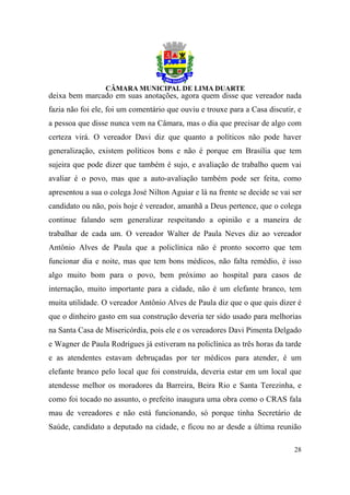 deixa bem marcado em suas anotações, agora quem disse que vereador nada
fazia não foi ele, foi um comentário que ouviu e trouxe para a Casa discutir, e
a pessoa que disse nunca vem na Câmara, mas o dia que precisar de algo com
certeza virá. O vereador Davi diz que quanto a políticos não pode haver
generalização, existem políticos bons e não é porque em Brasília que tem
sujeira que pode dizer que também é sujo, e avaliação de trabalho quem vai
avaliar é o povo, mas que a auto-avaliação também pode ser feita, como
apresentou a sua o colega José Nilton Aguiar e lá na frente se decide se vai ser
candidato ou não, pois hoje é vereador, amanhã a Deus pertence, que o colega
continue falando sem generalizar respeitando a opinião e a maneira de
trabalhar de cada um. O vereador Walter de Paula Neves diz ao vereador
Antônio Alves de Paula que a policlínica não é pronto socorro que tem
funcionar dia e noite, mas que tem bons médicos, não falta remédio, é isso
algo muito bom para o povo, bem próximo ao hospital para casos de
internação, muito importante para a cidade, não é um elefante branco, tem
muita utilidade. O vereador Antônio Alves de Paula diz que o que quis dizer é
que o dinheiro gasto em sua construção deveria ter sido usado para melhorias
na Santa Casa de Misericórdia, pois ele e os vereadores Davi Pimenta Delgado
e Wagner de Paula Rodrigues já estiveram na policlínica as três horas da tarde
e as atendentes estavam debruçadas por ter médicos para atender, é um
elefante branco pelo local que foi construída, deveria estar em um local que
atendesse melhor os moradores da Barreira, Beira Rio e Santa Terezinha, e
como foi tocado no assunto, o prefeito inaugura uma obra como o CRAS fala
mau de vereadores e não está funcionando, só porque tinha Secretário de
Saúde, candidato a deputado na cidade, e ficou no ar desde a última reunião

                                                                             28
 