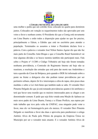 uma mulher e pediu que um colchão fosse colocado no quarto para dormirem
juntos. Colocados em votação os requerimentos todos são aprovados por sete
votos a favor e nenhum contra. O Presidente diz que a Cemig está novamente
em Lima Duarte e estão todos a disposição para ajudar no que for preciso,
principalmente o Edson, o Edinho que está no escritório para atender a
população. Terminados os assuntos a tratar o Presidente declara livre a
palavra. Com a palavra o vereador José Nilton Santos Aguiar diz que não faz
mais parte do Conselho Ante-Drogas e que o Conselho Rural Sustentável vai
tirar algumas dúvidas e se houve mentira também não participará mais. Fala
sobre o Projeto nº 11/200 e Código Tributário até hoje não foram tomadas
nenhuma providência, a Comissão do Regimento Interno até hoje não se
reuniram, a resolução das estradas que está para dar morte nas Andorinhas e
tem a questão do César de Ibitipoca, pois quando o DER foi informado sobre a
ponte na frente a delegacia eles não podiam tomar providências por ser
perímetro urbano, depois foi lá e interrompeu a obra do rapaz, dois pesos duas
medidas e sobre a Lei Anti-fumo que também nada se sabe. O vereador Davi
Pimenta Delgado diz que já está tomando providencias quanto à lei antifumo e
terá que haver uma reunião que os maiores interessados para se chegar a um
denominador comum. E pede que seja feita votada uma Moção de Aplauso ao
mais novo padre de Lima Duarte, Farney e a Eliane Profício, sua esposa por
todo trabalho que teve pela volta da UNIPAC, essa ninguém pode votar a
favor, mas ele vai homenageá-la pois ela merece. O vereador Davi Pimenta
Delgado se manifesta a favor das duas e aproveita para parabenizar o colega
Antônio Alves de Paula pelo Prêmio da pesquisa da Empresa Única no
Município por ser o vereador mais atuante. E o vereador Antônio Alves de

                                                                          280
 