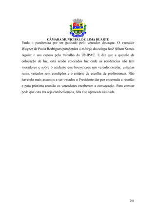 Paula o parabeniza por ter ganhado pelo vereador destaque. O vereador
Wagner de Paula Rodrigues parabeniza o esforço do colega José Nilton Santos
Aguiar e sua esposa pelo trabalho da UNIPAC. E diz que a questão da
colocação de luz, está sendo colocados luz onde as residências não têm
moradores e sobre o acidente que houve com um veículo escolar, estradas
ruins, veículos sem condições e o critério de escolha de profissionais. Não
havendo mais assuntos a ser tratados o Presidente dar por encerrada a reunião
e para próxima reunião os vereadores receberam a convocação. Para constar
pede que esta ata seja confeccionada, lida e se aprovada assinada.




                                                                         281
 
