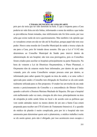 pois por ele teria que ter sido demitida na hora. E que a resposta para a Casa
poderia ter sido feita em três linhas, informando o nome da médica e que todas
as providências foram tomadas, mas infelizmente não foi feito assim, por isso
acha que existe razão do novo questionamento. Mas também é da opinião que
os vereadores erram em não ter ido até lá fiscalizar, porque papel não tem esse
poder. Houve uma reunião do Conselho Municipal de saúde e trouxe cópia da
ata para a Casa, pois foi tratado desse assunto. Diz que a Lei nº 8.142 não
determinou ao Conselho Municipal de Saúde para intervir dentro da
administração de um hospital, não tem essa prerrogativa, pois os Conselhos
foram criados para auxiliar os hospitais principalmente na parte financeira. Na
hora de votarem a Lei de Diretrizes Orçamentárias, o Plano Pluranual, o
Orçamento têm de estarem muito bem informados, por dentro do que estão
votando, pois ele como Conselheiro sempre procura estar por dentro, se
informando para saber quanto foi jogado na área da saúde, e se uma verba é
aprovada para saúde o Conselho tem obrigação de fiscalizar se ela está sendo
realmente utilizada para os fins propostos. O orador leu um trecho da ata onde
mostra o posicionamento do Conselho e a concordância do Diretor Clínico
quando a advertir a Doutora Mariana Machado de Siqueira. Diz que o hospital
está melhorando cada vez mais, cirurgias de alto risco, principalmente na área
de ortopedia já estão sendo feitas no local e de acordo com as políticas que
vem sendo adotadas maior ou menos dentro de um ano a Santa Casa estará
preparada para receber um CTI (Centro de Tratamento Intensivo). E a questão
do médico de plantão é muito complicada, pois por lei o hospital não tem
autonomia para determinar quem será o plantonista, o médico trabalha à noite
se ele assim quiser, pois não é obrigado, por isso acontecem esses escapes e

                                                                           283
 