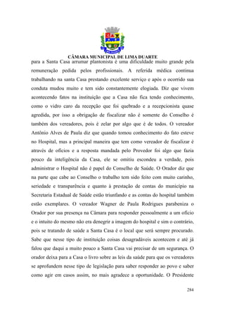 para a Santa Casa arrumar plantonista é uma dificuldade muito grande pela
remuneração pedida pelos profissionais. A referida médica continua
trabalhando na santa Casa prestando excelente serviço e após o ocorrido sua
conduta mudou muito e tem sido constantemente elogiada. Diz que vivem
acontecendo fatos na instituição que a Casa não fica tendo conhecimento,
como o vidro caro da recepção que foi quebrado e a recepcionista quase
agredida, por isso a obrigação de fiscalizar não é somente do Conselho é
também dos vereadores, pois é zelar por algo que é de todos. O vereador
Antônio Alves de Paula diz que quando tomou conhecimento do fato esteve
no Hospital, mas a principal maneira que tem como vereador de fiscalizar é
através de ofícios e a resposta mandada pelo Provedor foi algo que fazia
pouco da inteligência da Casa, ele se omitiu escondeu a verdade, pois
administrar o Hospital não é papel do Conselho de Saúde. O Orador diz que
na parte que cabe ao Conselho o trabalho tem sido feito com muito carinho,
seriedade e transparência e quanto à prestação de contas do município na
Secretaria Estadual de Saúde estão triunfando e as contas do hospital também
estão exemplares. O vereador Wagner de Paula Rodrigues parabeniza o
Orador por sua presença na Câmara para responder pessoalmente a um ofício
e o intuito do mesmo não era denegrir a imagem do hospital e sim o contrário,
pois se tratando de saúde a Santa Casa é o local que será sempre procurado.
Sabe que nesse tipo de instituição coisas desagradáveis acontecem e até já
falou que daqui a muito pouco a Santa Casa vai precisar de um segurança. O
orador deixa para a Casa o livro sobre as leis da saúde para que os vereadores
se aprofundem nesse tipo de legislação para saber responder ao povo e saber
como agir em casos assim, no mais agradece a oportunidade. O Presidente

                                                                          284
 