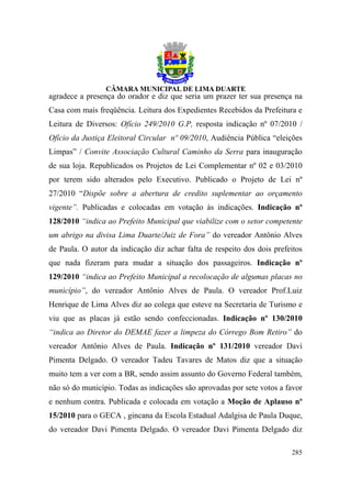 agradece a presença do orador e diz que seria um prazer ter sua presença na
Casa com mais freqüência. Leitura dos Expedientes Recebidos da Prefeitura e
Leitura de Diversos: Ofício 249/2010 G.P, resposta indicação nº 07/2010 /
Ofício da Justiça Eleitoral Circular nº 09/2010, Audiência Pública “eleições
Limpas” / Convite Associação Cultural Caminho da Serra para inauguração
de sua loja. Republicados os Projetos de Lei Complementar nº 02 e 03/2010
por terem sido alterados pelo Executivo. Publicado o Projeto de Lei nº
27/2010 “Dispõe sobre a abertura de credito suplementar ao orçamento
vigente”. Publicadas e colocadas em votação às indicações. Indicação nº
128/2010 “indica ao Prefeito Municipal que viabilize com o setor competente
um abrigo na divisa Lima Duarte/Juiz de Fora” do vereador Antônio Alves
de Paula. O autor da indicação diz achar falta de respeito dos dois prefeitos
que nada fizeram para mudar a situação dos passageiros. Indicação nº
129/2010 “indica ao Prefeito Municipal a recolocação de algumas placas no
município”, do vereador Antônio Alves de Paula. O vereador Prof.Luiz
Henrique de Lima Alves diz ao colega que esteve na Secretaria de Turismo e
viu que as placas já estão sendo confeccionadas. Indicação nº 130/2010
“indica ao Diretor do DEMAE fazer a limpeza do Córrego Bom Retiro” do
vereador Antônio Alves de Paula. Indicação nº 131/2010 vereador Davi
Pimenta Delgado. O vereador Tadeu Tavares de Matos diz que a situação
muito tem a ver com a BR, sendo assim assunto do Governo Federal também,
não só do município. Todas as indicações são aprovadas por sete votos a favor
e nenhum contra. Publicada e colocada em votação a Moção de Aplauso nº
15/2010 para o GECA , gincana da Escola Estadual Adalgisa de Paula Duque,
do vereador Davi Pimenta Delgado. O vereador Davi Pimenta Delgado diz

                                                                         285
 