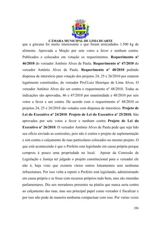 que a gincana foi muito interessante e que foram arrecadados 1.500 kg de
alimento. Aprovada a Moção por sete votos a favor e nenhum contra.
Publicados e colocados em votação os requerimentos. Requerimento nº
46/2010 do vereador Antônio Alves de Paula. Requerimento nº 47/2010 do
vereador Antônio Alves de Paula. Requerimento nº 48/2010 pedindo
dispensa de interstício para votação dos projetos 24, 25 e 26/2010 por estarem
legalmente constituídos, do vereador Prof.Luiz Henrique de Lima Alves. O
vereador Antônio Alves diz ser contra o requerimento nº 48/2010. Todas as
indicações são aprovadas, 46 e 47/2010 por unanimidade e 48/2010 por seis
votos a favor e um contra. De acordo com o requerimento nº 48/2010 os
projetos 24, 25 e 26/2010 são votados com dispensa de interstício. Projeto de
Lei do Executivo nº 24/2010. Projeto de Lei do Executivo nº 25/2010. São
aprovados por sete votos a favor e nenhum contra Projeto de Lei do
Executivo nº 26/2010. O vereador Antônio Alves de Paula pede que seja lido
seu ofício enviado as comissões, pois não é contra o projeto de suplementação
e sim contra o calçamento de ruas particulares colocados no mesmo projeto. O
que está acontecendo é que o Prefeito esta legislando em causa própria porque
comprou à pouco uma propriedade no local.             Apesar da Comissão de
Legislação e Justiça ter julgado o projeto constitucional para o vereador ele
não é, haja visto que existem vários outros loteamentos sem nenhuma
infraestutura. Por isso volta a repetir o Prefeito está legislando, administrando
em causa própria e se fosse com recursos próprios tudo bem, mas são emendas
parlamentares. Diz aos moradores presentes na platéia que nunca seria contra
ao calçamento das ruas, mas seu principal papel como vereador é fiscalizar e
por isso não pode de maneira nenhuma compactuar com isso. Por varias vezes

                                                                             286
 