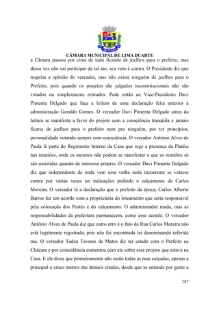 a Câmara passou por cima de tudo ficando de joelhos para o prefeito, mas
dessa vez não vai participar de tal ato, seu voto é contra. O Presidente diz que
respeita a opinião do vereador, mas não existe ninguém de joelhos para o
Prefeito, pois quando os projetos são julgados inconstitucionais não são
votados ou simplesmente retirados. Pede então ao Vice-Presidente Davi
Pimenta Delgado que faça a leitura de uma declaração feita anterior à
administração Geraldo Gomes. O vereador Davi Pimenta Delgado antes da
leitura se manifesta a favor do projeto com a consciência tranqüila e jamais
ficaria de joelhos para o prefeito nem pra ninguém, por ter princípios,
personalidade votando sempre com consciência. O vereador Antônio Alves de
Paula lê parte do Regimento Interno da Casa que rege a presença da Platéia
nas reuniões, onde os mesmos não podem se manifestar e que as reuniões só
são assistidas quando de interesse próprio. O vereador Davi Pimenta Delgado
diz que independente de onde vem essa verba seria incoerente se votasse
contra por várias vezes ter indicações pedindo o calçamento da Carlos
Moreira. O vereador lê a declaração que o prefeito da época, Carlos Alberto
Barros fez um acordo com a proprietária do loteamento que seria responsável
pela colocação dos Postes e do calçamento. O administrador muda, mas as
responsabilidades da prefeitura permanecem, como esse acordo. O vereador
Antônio Alves de Paula diz que outro erro é o fato da Rua Carlos Moreira não
está legalmente registrada, pois não foi encontrada lei denominando referida
rua. O vereador Tadeu Tavares de Matos diz ter estado com o Prefeito na
Chácara e por coincidência comentou com ele sobre esse projeto que estava na
Casa. E ele disse que primeiramente não serão todas as ruas calçadas, apenas a
principal e cinco metros das demais citadas, desde que se entende por gente a

                                                                            287
 