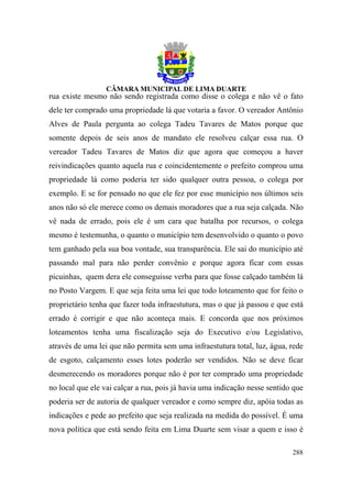 rua existe mesmo não sendo registrada como disse o colega e não vê o fato
dele ter comprado uma propriedade lá que votaria a favor. O vereador Antônio
Alves de Paula pergunta ao colega Tadeu Tavares de Matos porque que
somente depois de seis anos de mandato ele resolveu calçar essa rua. O
vereador Tadeu Tavares de Matos diz que agora que começou a haver
reivindicações quanto aquela rua e coincidentemente o prefeito comprou uma
propriedade lá como poderia ter sido qualquer outra pessoa, o colega por
exemplo. E se for pensado no que ele fez por esse município nos últimos seis
anos não só ele merece como os demais moradores que a rua seja calçada. Não
vê nada de errado, pois ele é um cara que batalha por recursos, o colega
mesmo é testemunha, o quanto o município tem desenvolvido o quanto o povo
tem ganhado pela sua boa vontade, sua transparência. Ele sai do município até
passando mal para não perder convênio e porque agora ficar com essas
picuinhas, quem dera ele conseguisse verba para que fosse calçado também lá
no Posto Vargem. E que seja feita uma lei que todo loteamento que for feito o
proprietário tenha que fazer toda infraestutura, mas o que já passou e que está
errado é corrigir e que não aconteça mais. E concorda que nos próximos
loteamentos tenha uma fiscalização seja do Executivo e/ou Legislativo,
através de uma lei que não permita sem uma infraestutura total, luz, água, rede
de esgoto, calçamento esses lotes poderão ser vendidos. Não se deve ficar
desmerecendo os moradores porque não é por ter comprado uma propriedade
no local que ele vai calçar a rua, pois já havia uma indicação nesse sentido que
poderia ser de autoria de qualquer vereador e como sempre diz, apóia todas as
indicações e pede ao prefeito que seja realizada na medida do possível. É uma
nova política que está sendo feita em Lima Duarte sem visar a quem e isso é

                                                                            288
 