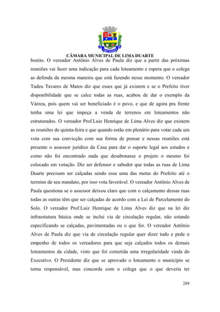 bonito. O vereador Antônio Alves de Paula diz que a partir das próximas
reuniões vai fazer uma indicação para cada loteamento e espera que o colega
as defenda da mesma maneira que está fazendo nesse momento. O vereador
Tadeu Tavares de Matos diz que esses que já existem e se o Prefeito tiver
disponibilidade que se calce todas as ruas, acabou de dar o exemplo da
Várzea, pois quem vai ser beneficiado é o povo, e que de agora pra frente
tenha uma lei que impeça a venda de terrenos em loteamentos não
estruturados. O vereador Prof.Luiz Henrique de Lima Alves diz que existem
as reuniões de quinta-feira e que quando estão em plenário para votar cada um
vota com sua convicção com sua forma de pensar e nessas reuniões está
presente o assessor jurídico da Casa para dar o suporte legal aos estudos e
como não foi encontrado nada que desabonasse o projeto o mesmo foi
colocado em votação. Diz ser defensor e sabedor que todas as ruas de Lima
Duarte precisam ser calçadas sendo essa uma das metas do Prefeito até o
termino de seu mandato, por isso vota favorável. O vereador Antônio Alves de
Paula questiona se o assessor deixou claro que com o calçamento dessas ruas
todas as outras têm que ser calçadas de acordo com a Lei de Parcelamento do
Solo. O vereador Prof.Luiz Henrique de Lima Alves diz que na lei diz
infraestutura básica onde se inclui via de circulação regular, não estando
especificando se calçadas, pavimentadas ou o que for. O vereador Antônio
Alves de Paula diz que via de circulação regular quer dizer tudo e pede o
empenho de todos os vereadores para que seja calçados todos os demais
loteamentos da cidade, visto que foi cometida uma irregularidade vinda do
Executivo. O Presidente diz que se aprovado o loteamento o município se
torna responsável, mas concorda com o colega que o que deveria ter

                                                                         289
 