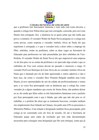 que a prefeitura tem funcionário fantasma e nem tudo está como deveria, e
quando o colega José Nilton disse que tem corrupção, concorda, pois em Lima
Duarte tem corrupção, fica a denúncia no ar quem achar que não tenha que
prove o contrário. O vereador Walter de Paula Neves pergunta se o colega tem
como provar, como resposta o vereador Antônio Alves de Paula diz que
nepotismo é corrupção, e o que o vereador teria a dizer sobre o emprego de
filho, sobrinho, irmão na prefeitura, sobre as duas vagas na Secretaria de
Educação para professores ter sido preenchidas por dois sobrinhos da Vice-
Prefeita. O vereador Walter de Paula Neves diz que impossível uma empresa
vir de fora para ver as contas da prefeitura e ter aprovado algo errado e que os
sobrinhos da Vice com certeza devem ter passado e merecem o cargo. O
vereador Prof.Luiz Henrique de Lima Alves diz ao vereador Antônio Alves de
Paula que é chamado por ele de líder apaixonado e outros adjetivos e não é
bem isso, ele como o vereador Davi Pimenta Delgado também ama Lima
Duarte, já teve oportunidades de sair da cidade até profissionalmente e nunca
quis, e as vezes fica preocupado com as denúncias que o colega faz, como
vereador já a alguns mandatos que exerce de forma firme, não poderia deixar
no ar, diz ainda que falou sobre os três funcionários fantasmas com o prefeito
por ficar preocupado com o que é falado, que sabe que não são pois os vê
trabalhar, e o prefeito lhe disse que se realmente houvesse, vereador nenhum
iria simplesmente ficar falando na Câmara, iria pedir uma CPI ou procuraria o
Ministério Público. Com relação à designação também ficou preocupado, pelo
colega já ter comentado com ele fora de reunião, foi até a Secretaria de
Educação pegar uma cópia da resolução que tem toda documentação
necessária para conseguir uma designação que lhe será entregue, conta que já

                                                                             29
 