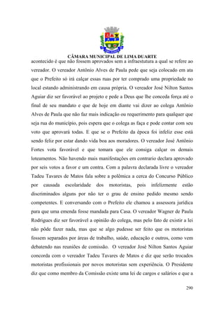 acontecido é que não fossem aprovados sem a infraestutura a qual se refere ao
vereador. O vereador Antônio Alves de Paula pede que seja colocado em ata
que o Prefeito só irá calçar essas ruas por ter comprado uma propriedade no
local estando administrando em causa própria. O vereador José Nilton Santos
Aguiar diz ser favorável ao projeto e pede a Deus que lhe conceda força até o
final de seu mandato e que de hoje em diante vai dizer ao colega Antônio
Alves de Paula que não faz mais indicação ou requerimento para qualquer que
seja rua do município, pois espera que o colega as faça e pode contar com seu
voto que aprovará todas. E que se o Prefeito da época foi infeliz esse está
sendo feliz por estar dando vida boa aos moradores. O vereador José Antônio
Fortes vota favorável e que tomara que ele consiga calçar os demais
loteamentos. Não havendo mais manifestações em contrario declara aprovado
por seis votos a favor e um contra. Com a palavra declarada livre o vereador
Tadeu Tavares de Matos fala sobre a polêmica a cerca do Concurso Público
por   causada   escolaridade   dos    motoristas,   pois   infelizmente   estão
discriminados alguns por não ter o grau de ensino pedido mesmo sendo
competentes. E conversando com o Prefeito ele chamou a assessora jurídica
para que uma emenda fosse mandada para Casa. O vereador Wagner de Paula
Rodrigues diz ser favorável a opinião do colega, mas pelo fato de existir a lei
não pôde fazer nada, mas que se algo pudesse ser feito que os motoristas
fossem separados por áreas de trabalho, saúde, educação e outros, como vem
debatendo nas reuniões de comissão. O vereador José Nilton Santos Aguiar
concorda com o vereador Tadeu Tavares de Matos e diz que serão trocados
motoristas profissionais por novos motoristas sem experiência. O Presidente
diz que como membro da Comissão existe uma lei de cargos e salários e que a

                                                                           290
 