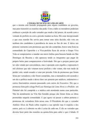 que a mesma está fazendo propaganda para alguns candidatos ao governo,
mas para transmitir as reuniões não pode. Com a rádio os moradores poderiam
conhecer a posição de cada vereador que muda a bel prazer, de acordo com a
vontade do prefeito ou com a pressão mudam na hora. Diz estar decepcionado
e que essa reunião lhe serviu para tomar uma séria decisão, não vota em
nenhum dos candidatos à presidência da mesa no fim do ano. E deixa seu
protesto veemente com promessas que não são cumpridas, houve uma festa na
comunidade do Capoeirão e a Vice-prefeita ficou de enviar o Grupo Viva
Vida se comprometeu a mandar um micro ônibus para buscara banda em São
Domingos da Bocaina e não apareceu tendo os integrantes que pagar do
próprio bolso para comparecerem a festividade. Diz que o projeto parece por
ter sido votado por conveniência, mas é oposição com orgulho e representa 6
mil eleitores que não votaram nesse prefeito e não votam, não tem medo de
perder voto, sendo acuado a votar por pressão. Fala de promessas que foram
feitas por vereadores e não foram cumpridas, mas a mamadeira está secando e
um dia a política muda e deixa claro seu protesto por médicos, enfermeiros e
outros funcionários estarem passeando com carros do Executivo. Diz que a
promessa feita pelo colega Prof.Luiz Henrique de Lima Alves e o Prefeito em
Palmital não foi cumprida e a médica está atendendo numa casa particular.
Não há atendimento na Vila São Geraldo porque não foram feitas as obras
prometidas naquela comunidade. E que agora vai passar a cobrar posturas e
promessas de vereadores feita nessa casa. O Presidente diz que o vereador
Antônio Alves de Paula cobra respeito a sua opinião mas ñ respeita a dos
outros, pois se é cabresto ou não é coisa de cada um. E diz ao vereador que
deveria fazer parte das reuniões na quinta-feira para saber o que é falado. O

                                                                         292
 