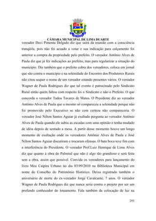 vereador Davi Pimenta Delgado diz que sairá da reunião com a consciência
tranqüila, pois não foi acuado a votar e sua indicação para calçamento foi
anterior a compra da propriedade pelo prefeito. O vereador Antônio Alves de
Paula diz que já fez indicações ao prefeito, mas para regularizar a situação do
município. Diz também que o prefeito cobra dos vereadores, coloca em jornal
que são contra o município e na solenidade do Encontro dos Produtores Rurais
não citou sequer o nome de um vereador estando presentes vários. O vereador
Wagner de Paula Rodrigues diz que tal evento é patrocinado pelo Sindicato
Rural então quem faltou com respeito foi o Sindicato e não o Prefeito. O que
concorda o vereador Tadeu Tavares de Matos. O Presidente diz ao vereador
Antônio Alves de Paula que o mesmo só compareceu a solenidade porque não
foi promovido pelo Executivo se não com certeza não compareceria. O
vereador José Nilton Santos Aguiar já exaltado pergunta ao vereador Antônio
Alves de Paula quando ele subiu as escadas com uma opinião e tenha mudado
de idéia depois de sentado a mesa. A partir desse momento houve um longo
momento de exaltação onde os vereadores Antônio Alves de Paula e José
Nilton Santos Aguiar discutiram e trocaram ofensas. O bate boca teve fim com
a interferência do Presidente. O vereador Prof.Luiz Henrique de Lima Alves
diz que quanto à obra do Palmital que não é algo tão grandioso e será feita
sem a obra, assim que possível. Convida os vereadores para lançamento do
livro Meu Caipira Urbano no dia 03/09/2010 na Biblioteca Municipal em
nome do Conselho do Patrimônio Histórico. Deixa registrado também o
aniversário de morte do ex-vereador Jorge Cavalcante, 7 anos. O vereador
Wagner de Paula Rodrigues diz que nunca seria contra o projeto por ser um
profundo conhecedor do loteamento. Fala também da colocação de luz na

                                                                           293
 