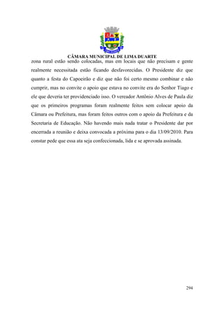 zona rural estão sendo colocadas, mas em locais que não precisam e gente
realmente necessitada estão ficando desfavorecidas. O Presidente diz que
quanto a festa do Capoeirão e diz que não foi certo mesmo combinar e não
cumprir, mas no convite o apoio que estava no convite era do Senhor Tiago e
ele que deveria ter providenciado isso. O vereador Antônio Alves de Paula diz
que os primeiros programas foram realmente feitos sem colocar apoio da
Câmara ou Prefeitura, mas foram feitos outros com o apoio da Prefeitura e da
Secretaria de Educação. Não havendo mais nada tratar o Presidente dar por
encerrada a reunião e deixa convocada a próxima para o dia 13/09/2010. Para
constar pede que essa ata seja confeccionada, lida e se aprovada assinada.




                                                                             294
 