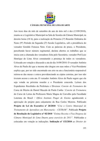 Aos treze dias do mês de setembro do ano de dois mil e dez (13/09/2010),
reuniu-se o Legislativo Municipal na Sala de Sessões da Câmara Municipal, às
dezoito horas (18 h), para a realização da Primeira (1ª) Reunião Ordinária do
Nono (9º) Período da Segunda (2ª) Sessão Legislativa, sob a presidência do
vereador Geraldo Fonseca Neto. Com as palavras de praxe, o Presidente,
percebendo haver número regimental, declara abertos os trabalhos que se
inicia com a chamada dos vereadores feita pelo Secretário, vereador Prof.Luiz
Henrique de Lima Alves constatando a presença de todos os vereadores.
Colocada em votação e discussão a ata do dia 16/08/2010. O vereador Antônio
Alves de Paula diz que a mesma não chegou em suas mãos e Vice-Presidente
explica que, por ter sido encontrado um erro na ata a funcionária responsável
retirou-as das mesas e estava providenciando as cópias corretas, por isso não
tiveram acesso a esta ata. O vereador Antônio Alves de Paula sugere que ela
seja votada na próxima reunião e o Presidente concorda. Leitura dos
Expedientes Recebidos da Prefeitura e Diversos: Convite de Formatura do
Curso de Direito de Daniel Macedo de Paula Cunha / Convite de Formatura
do Curso de Letras da Professora Maria Magna de Carvalho pela Faculdade
Luterana do Brasil / Ofício Instituto Piaget de Ensino agradecendo a
aprovação do projeto para calçamento da Rua Carlos Moreira. Publicado
Projeto de Lei do Executivo nº 28/2010 “Cria o Centro Municipal de
Treinamento de Aprendizes em Marcenaria – CETRAM”. Publicado Projeto
de Resolução do Legislativo nº 02/2010 “Estima Receita e Fixa Despesa da
Câmara Municipal de Lima Duarte para exercício de 2011”. Publicadas e
colocadas em votação as indicações. Indicação nº 132/2010 ao Diretor do

                                                                         295
 