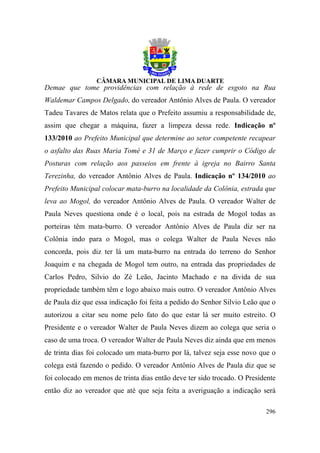 Demae que tome providências com relação à rede de esgoto na Rua
Waldemar Campos Delgado, do vereador Antônio Alves de Paula. O vereador
Tadeu Tavares de Matos relata que o Prefeito assumiu a responsabilidade de,
assim que chegar a máquina, fazer a limpeza dessa rede. Indicação nº
133/2010 ao Prefeito Municipal que determine ao setor competente recapear
o asfalto das Ruas Maria Tomé e 31 de Março e fazer cumprir o Código de
Posturas com relação aos passeios em frente à igreja no Bairro Santa
Terezinha, do vereador Antônio Alves de Paula. Indicação nº 134/2010 ao
Prefeito Municipal colocar mata-burro na localidade da Colônia, estrada que
leva ao Mogol, do vereador Antônio Alves de Paula. O vereador Walter de
Paula Neves questiona onde é o local, pois na estrada de Mogol todas as
porteiras têm mata-burro. O vereador Antônio Alves de Paula diz ser na
Colônia indo para o Mogol, mas o colega Walter de Paula Neves não
concorda, pois diz ter lá um mata-burro na entrada do terreno do Senhor
Joaquim e na chegada de Mogol tem outro, na entrada das propriedades de
Carlos Pedro, Silvio do Zé Leão, Jacinto Machado e na divida de sua
propriedade também têm e logo abaixo mais outro. O vereador Antônio Alves
de Paula diz que essa indicação foi feita a pedido do Senhor Silvio Leão que o
autorizou a citar seu nome pelo fato do que estar lá ser muito estreito. O
Presidente e o vereador Walter de Paula Neves dizem ao colega que seria o
caso de uma troca. O vereador Walter de Paula Neves diz ainda que em menos
de trinta dias foi colocado um mata-burro por lá, talvez seja esse novo que o
colega está fazendo o pedido. O vereador Antônio Alves de Paula diz que se
foi colocado em menos de trinta dias então deve ter sido trocado. O Presidente
então diz ao vereador que até que seja feita a averiguação a indicação será

                                                                          296
 