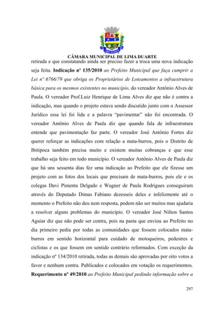 retirada e que constatando ainda ser preciso fazer a troca uma nova indicação
seja feita. Indicação nº 135/2010 ao Prefeito Municipal que faça cumprir a
Lei nº 6766/79 que obriga os Proprietários de Loteamentos a infraestrutura
básica para os mesmos existentes no município, do vereador Antônio Alves de
Paula. O vereador Prof.Luiz Henrique de Lima Alves diz que não é contra a
indicação, mas quando o projeto estava sendo discutido junto com o Assessor
Jurídico essa lei foi lida e a palavra “pavimentar” não foi encontrada. O
vereador Antônio Alves de Paula diz que quando fala de infraestrutura
entende que pavimentação faz parte. O vereador José Antônio Fortes diz
querer reforçar as indicações com relação a mata-burros, pois o Distrito de
Ibitipoca também precisa muito e existem muitas cobranças e que esse
trabalho seja feito em todo município. O vereador Antônio Alves de Paula diz
que há uns sessenta dias fez uma indicação ao Prefeito que ele fizesse um
projeto com as fotos dos locais que precisam de mata-burros, pois ele e os
colegas Davi Pimenta Delgado e Wagner de Paula Rodrigues conseguiram
através do Deputado Dimas Fabiano dezesseis deles e infelizmente até o
momento o Prefeito não deu nem resposta, podem não ser muitos mas ajudaria
a resolver alguns problemas do município. O vereador José Nilton Santos
Aguiar diz que não pode ser contra, pois na pasta que enviou ao Prefeito no
dia primeiro pedia por todas as comunidades que fossem colocados mata-
burros em sentido horizontal para cuidado de motoqueiros, pedestres e
ciclistas e os que fossem em sentido contrário reformados. Com exceção da
indicação nº 134/2010 retirada, todas as demais são aprovadas por oito votos a
favor e nenhum contra. Publicados e colocados em votação os requerimentos.
Requerimento nº 49/2010 ao Prefeito Municipal pedindo informação sobre a

                                                                          297
 