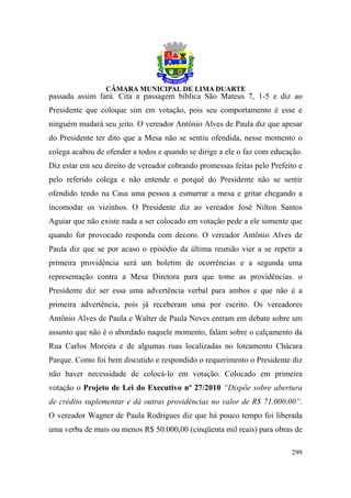 passada assim fará. Cita a passagem bíblica São Mateus 7, 1-5 e diz ao
Presidente que coloque sim em votação, pois seu comportamento é esse e
ninguém mudará seu jeito. O vereador Antônio Alves de Paula diz que apesar
do Presidente ter dito que a Mesa não se sentiu ofendida, nesse momento o
colega acabou de ofender a todos e quando se dirige a ele o faz com educação.
Diz estar em seu direito de vereador cobrando promessas feitas pelo Prefeito e
pelo referido colega e não entende o porquê do Presidente não se sentir
ofendido tendo na Casa uma pessoa a esmurrar a mesa e gritar chegando a
incomodar os vizinhos. O Presidente diz ao vereador José Nilton Santos
Aguiar que não existe nada a ser colocado em votação pede a ele somente que
quando for provocado responda com decoro. O vereador Antônio Alves de
Paula diz que se por acaso o episódio da última reunião vier a se repetir a
primeira providência será um boletim de ocorrências e a segunda uma
representação contra a Mesa Diretora para que tome as providências. o
Presidente diz ser essa uma advertência verbal para ambos e que não é a
primeira advertência, pois já receberam uma por escrito. Os vereadores
Antônio Alves de Paula e Walter de Paula Neves entram em debate sobre um
assunto que não é o abordado naquele momento, falam sobre o calçamento da
Rua Carlos Moreira e de algumas ruas localizadas no loteamento Chácara
Parque. Como foi bem discutido e respondido o requerimento o Presidente diz
não haver necessidade de colocá-lo em votação. Colocado em primeira
votação o Projeto de Lei do Executivo nº 27/2010 “Dispõe sobre abertura
de crédito suplementar e dá outras providências no valor de R$ 71.000,00”.
O vereador Wagner de Paula Rodrigues diz que há pouco tempo foi liberada
uma verba de mais ou menos R$ 50.000,00 (cinqüenta mil reais) para obras de

                                                                          299
 