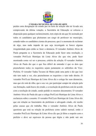perdeu uma designação do estado por na hora da seleção não ter levado seu
comprovante da última votação, a Secretária de Educação se colocou a
disposição para qualquer esclarecimento, tem cópia de ata que foi assinada por
todos os candidatos que pleitearam um cargo de professor no município,
estando todos os candidatos cientes do processo, que é o momento de reclamar
de algo, mas nada impede de que seja investigado se houve alguma
irregularidade para então se fazer a denúncia. O vereador Antônio Alves de
Paula pergunta se a Secretaria de Educação pode fazer uma resolução, o
vereador Prof.Luiz Henrique de Lima Alves diz que sim, pode fazer
mostrando como vai ser o processo, critério de seleção. O vereador Antônio
Alves de Paula diz que o que fica difícil de entender é que os dois que
preencheram todos os requisitos sejam justamente os sobrinhos da Vice-
Prefeita. O vereador Tadeu Tavares de Matos pede uma parte e diz que isso
não tem nada a ver, eles preencheram os requisitos e tem todo direito. O
vereador Prof.Luiz Henrique de Lima Alves diz o colega faz suas denuncias,
mas que ele está de olho, que a seu ver, por participar sempre de seleção pela
sua formação, nada houve de errado, e a resolução da prefeitura está de acordo
com a resolução do estado, sendo pedido os mesmos documentos. O vereador
Antônio Alves de Paula diz que o colega Prof.Luiz Henrique de Lima Alves o
esclareceu sobre o assunto. O vereador Prof.Luiz Henrique de Lima Alves diz
que em relação ao funcionário da prefeitura o advogado citado, ele recebe
pelas causas que ele trabalha. Mas o vereador Antônio Alves de Paula
questiona que está na relação da prefeitura como salário mensal, então o
vereador Prof.Luiz Henrique de Lima Alves diz que já falou a respeito com o
prefeito e deve ser equivoco da pessoa que digita e não pode sair um

                                                                           30
 
