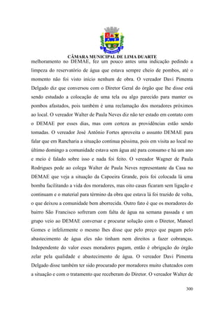 melhoramento no DEMAE, fez um pouco antes uma indicação pedindo a
limpeza do reservatório de água que estava sempre cheio de pombos, até o
momento não foi visto início nenhum de obra. O vereador Davi Pimenta
Delgado diz que conversou com o Diretor Geral do órgão que lhe disse está
sendo estudado a colocação de uma tela ou algo parecido para manter os
pombos afastados, pois também é uma reclamação dos moradores próximos
ao local. O vereador Walter de Paula Neves diz não ter estado em contato com
o DEMAE por esses dias, mas com certeza as providências estão sendo
tomadas. O vereador José Antônio Fortes aproveita o assunto DEMAE para
falar que em Rancharia a situação continua péssima, pois em visita ao local no
último domingo a comunidade estava sem água até para consumo e há um ano
e meio é falado sobre isso e nada foi feito. O vereador Wagner de Paula
Rodrigues pede ao colega Walter de Paula Neves representante da Casa no
DEMAE que veja a situação da Capoeira Grande, pois foi colocada lá uma
bomba facilitando a vida dos moradores, mas oito casas ficaram sem ligação e
continuam e o material para término da obra que estava lá foi trazido de volta,
o que deixou a comunidade bem aborrecida. Outro fato é que os moradores do
bairro São Francisco sofreram com falta de água na semana passada e um
grupo veio ao DEMAE conversar e procurar solução com o Diretor, Manoel
Gomes e infelizmente o mesmo lhes disse que pelo preço que pagam pelo
abastecimento de água eles não tinham nem direitos a fazer cobranças.
Independente do valor esses moradores pagam, então é obrigação do órgão
zelar pela qualidade e abastecimento de água. O vereador Davi Pimenta
Delgado disse também ter sido procurado por moradores muito chateados com
a situação e com o tratamento que receberam do Diretor. O vereador Walter de

                                                                           300
 