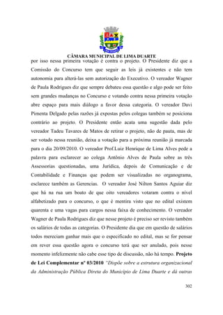 por isso nessa primeira votação é contra o projeto. O Presidente diz que a
Comissão do Concurso tem que seguir as leis já existentes e não tem
autonomia para alterá-las sem autorização do Executivo. O vereador Wagner
de Paula Rodrigues diz que sempre debateu essa questão e algo pode ser feito
sem grandes mudanças no Concurso e votando contra nessa primeira votação
abre espaço para mais diálogo a favor dessa categoria. O vereador Davi
Pimenta Delgado pelas razões já expostas pelos colegas também se posiciona
contrário ao projeto. O Presidente então acata uma sugestão dada pelo
vereador Tadeu Tavares de Matos de retirar o projeto, não de pauta, mas de
ser votado nessa reunião, deixa a votação para a próxima reunião já marcada
para o dia 20/09/2010. O vereador Prof.Luiz Henrique de Lima Alves pede a
palavra para esclarecer ao colega Antônio Alves de Paula sobre as três
Assessorias questionadas, uma Jurídica, depois de Comunicação e de
Contabilidade e Finanças que podem ser visualizadas no organograma,
esclarece também as Gerencias. O vereador José Nilton Santos Aguiar diz
que há na rua um boato de que oito vereadores votaram contra o nível
alfabetizado para o concurso, o que é mentira visto que no edital existem
quarenta e uma vagas para cargos nessa faixa de conhecimento. O vereador
Wagner de Paula Rodrigues diz que nesse projeto é preciso ser revisto também
os salários de todas as categorias. O Presidente dia que em questão de salários
todos mereciam ganhar mais que o especificado no edital, mas se for pensar
em rever essa questão agora o concurso terá que ser anulado, pois nesse
momento infelizmente não cabe esse tipo de discussão, não há tempo. Projeto
de Lei Complementar nº 03/2010 “Dispõe sobre a estrutura organizacional
da Administração Pública Direta do Município de Lima Duarte e dá outras

                                                                           302
 