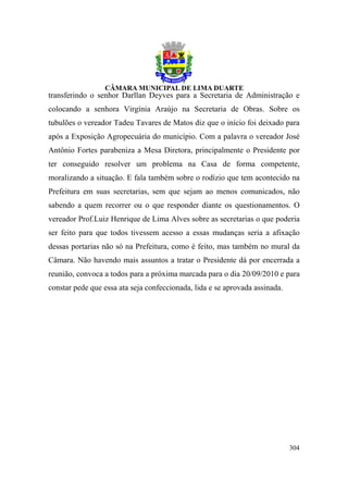 transferindo o senhor Darllan Deyves para a Secretaria de Administração e
colocando a senhora Virgínia Araújo na Secretaria de Obras. Sobre os
tubulões o vereador Tadeu Tavares de Matos diz que o início foi deixado para
após a Exposição Agropecuária do município. Com a palavra o vereador José
Antônio Fortes parabeniza a Mesa Diretora, principalmente o Presidente por
ter conseguido resolver um problema na Casa de forma competente,
moralizando a situação. E fala também sobre o rodízio que tem acontecido na
Prefeitura em suas secretarias, sem que sejam ao menos comunicados, não
sabendo a quem recorrer ou o que responder diante os questionamentos. O
vereador Prof.Luiz Henrique de Lima Alves sobre as secretarias o que poderia
ser feito para que todos tivessem acesso a essas mudanças seria a afixação
dessas portarias não só na Prefeitura, como é feito, mas também no mural da
Câmara. Não havendo mais assuntos a tratar o Presidente dá por encerrada a
reunião, convoca a todos para a próxima marcada para o dia 20/09/2010 e para
constar pede que essa ata seja confeccionada, lida e se aprovada assinada.




                                                                             304
 