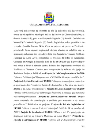 Aos vinte dias do mês de setembro do ano de dois mil e dez (20/09/2010),
reuniu-se o Legislativo Municipal na Sala de Sessões da Câmara Municipal, às
dezoito horas (18 h), para a realização da Segunda (2ª) Reunião Ordinária do
Nono (9º) Período da Segunda (2ª) Sessão Legislativa, sob a presidência do
vereador Geraldo Fonseca Neto. Com as palavras de praxe, o Presidente,
percebendo haver número regimental, declara abertos os trabalhos que se
inicia com a chamada dos vereadores feita pelo Secretário, vereador Prof.Luiz
Henrique de Lima Alves constatando a presença de todos os vereadores.
Colocada em votação e discussão a ata do dia 16/08/2010 que é aprovada por
oito votos a favor e nenhum contra. Leitura dos Expedientes recebidos da
Prefeitura e Diversos: Convite para inauguração de reforma da Igreja do
Rosário de Ibitipoca. Publicados o Projeto de Lei Complementar nº 04/2010
“Altera a Lei Municipal Complementar nº 01/2009 e dá outras providências”;
Projeto de Lei do Executivo nº 29/2010 “Autoriza o município a ceder bem
a associação dos Produtores Rurais de Andorinhas e São José dos Lopes-
APRAL e dá outras providências” ; Projeto de Lei do Executivo nº 30/2010
“Dispõe sobre concessão de contribuição financeira a entidade que menciona
e dá outras providências” ; Projeto de Lei do Executivo nº 31/2010 “Dispõe
sobre concessão de contribuição a entidade que menciona e dá outras
providências”. Publicados os projetos: Projeto de Lei do Legislativo nº
14/2010 “Altera o Anexo II da Lei Municipal 1.465 de 09 de outubro de
2008”; Projeto de Resolução nº 01/2010 “Altera o art. 3º e parágrafos do
Regimento Interno da Câmara Municipal de Lima Duarte”; Proposta de
emenda a Lei Orgânica nº 01/2010 “Altera o art. 2º do parágrafo 78 da lei

                                                                         305
 