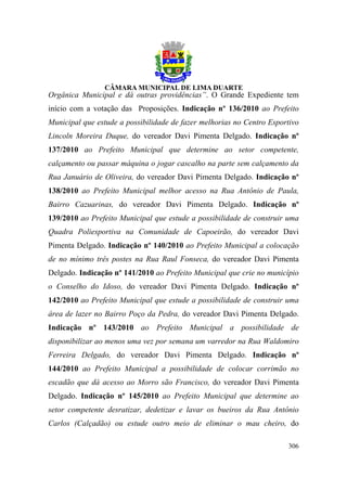 Orgânica Municipal e dá outras providências”. O Grande Expediente tem
início com a votação das Proposições. Indicação nº 136/2010 ao Prefeito
Municipal que estude a possibilidade de fazer melhorias no Centro Esportivo
Lincoln Moreira Duque, do vereador Davi Pimenta Delgado. Indicação nº
137/2010 ao Prefeito Municipal que determine ao setor competente,
calçamento ou passar máquina o jogar cascalho na parte sem calçamento da
Rua Januário de Oliveira, do vereador Davi Pimenta Delgado. Indicação nº
138/2010 ao Prefeito Municipal melhor acesso na Rua Antônio de Paula,
Bairro Cazuarinas, do vereador Davi Pimenta Delgado. Indicação nº
139/2010 ao Prefeito Municipal que estude a possibilidade de construir uma
Quadra Poliesportiva na Comunidade de Capoeirão, do vereador Davi
Pimenta Delgado. Indicação nº 140/2010 ao Prefeito Municipal a colocação
de no mínimo três postes na Rua Raul Fonseca, do vereador Davi Pimenta
Delgado. Indicação nº 141/2010 ao Prefeito Municipal que crie no município
o Conselho do Idoso, do vereador Davi Pimenta Delgado. Indicação nº
142/2010 ao Prefeito Municipal que estude a possibilidade de construir uma
área de lazer no Bairro Poço da Pedra, do vereador Davi Pimenta Delgado.
Indicação nº 143/2010 ao Prefeito Municipal a possibilidade de
disponibilizar ao menos uma vez por semana um varredor na Rua Waldomiro
Ferreira Delgado, do vereador Davi Pimenta Delgado. Indicação nº
144/2010 ao Prefeito Municipal a possibilidade de colocar corrimão no
escadão que dá acesso ao Morro são Francisco, do vereador Davi Pimenta
Delgado. Indicação nº 145/2010 ao Prefeito Municipal que determine ao
setor competente desratizar, dedetizar e lavar os bueiros da Rua Antônio
Carlos (Calçadão) ou estude outro meio de eliminar o mau cheiro, do

                                                                       306
 