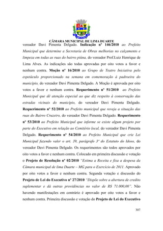 vereador Davi Pimenta Delgado. Indicação nº 146/2010 ao Prefeito
Municipal que determine a Secretaria de Obras melhorias no calçamento e
limpeza em todas as ruas do bairro piúna, do vereador Prof.Luiz Henrique de
Lima Alves. As indicações são todas aprovadas por oito votos a favor e
nenhum contra. Moção nº 16/2010 ao Grupo de Teatro Iniciativa pelo
espetáculo proporcionado na semana em comemoração à padroeira do
município, do vereador Davi Pimenta Delgado. A Moção é aprovada por oito
votos a favor e nenhum contra. Requerimento nº 51/2010          ao Prefeito
Municipal que dê atenção especial ao que diz respeito à conservação das
estradas vicinais do município, do vereador Davi Pimenta Delgado.
Requerimento nº 52/2010 ao Prefeito municipal que reveja a situação das
ruas do Bairro Cruzeiro, do vereador Davi Pimenta Delgado. Requerimento
nº 53/2010 ao Prefeito Municipal que informe se existe algum projeto por
parte do Executivo em relação ao Cemitério local, do vereador Davi Pimenta
Delgado. Requerimento nº 54/2010 ao Prefeito Municipal que crie Lei
Municipal fazendo valer o art. 39, parágrafo 3º do Estatuto do Idoso, do
vereador Davi Pimenta Delgado. Os requerimentos são todos aprovados por
oito votos a favor e nenhum contra. Colocado em primeira discussão e votação
o Projeto de Resolução nº 02/2010 “Estima a Receita e fixa a despesa da
Câmara municipal de lima Duarte – MG para o Exercício de 2011. Aprovado
por oito votos a favor e nenhum contra. Segunda votação e discussão do
Projeto de Lei do Executivo nº 27/2010 “Dispõe sobre a abertura de credito
suplementar e dá outras providências no valor de R$ 71.000,00”. Não
havendo manifestações em contrário é aprovado por oito votos a favor e
nenhum contra. Primeira discussão e votação do Projeto de Lei do Executivo

                                                                        307
 