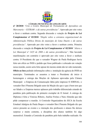 nº 28/2010 “Crio o Centro Municipal de Treinamento de Aprendizes em
Marcenaria – CETRAM e dá outras providências”. Aprovado por oito votos
a favor e nenhum contra. Segunda discussão e votação do Projeto de Lei
Complementar nº 03/2010 “Dispõe sobre a estrutura organizacional da
Administração Pública Direta do município de Lima Duarte e dá outras
providências”. Aprovado por oito votos a favor e nenhum contra. Primeira
discussão e votação do Projeto de Lei Complementar nº 02/2010 “Altera a
Lei Municipal nº 1425 de 2008 e dá outras providências”. Não havendo
manifestações em contrário é aprovado por oito votos a favor e nenhum
contra. O Presidente diz que o vereador Wagner de Paula Rodrigues havia
feito um ofício ao INSS e pedido que fosse publicado e colocado em votação
nessa reunião, assim seria feito apesar do mesmo ainda não ter sido numerado.
Ofício ao Inss pedindo informações sobre a instalação da agência do INSS no
município. Terminados os assuntos a tratar o Presidente dá início à
homenagem e entrega das Moções de Aplausos aprovadas pela Câmara
Municipal: a Empresa de Comunicação Idéia pelo impresso O JORNAL; o
vereador Davi Pimenta Delgado autor da Moção diz que o que é bom tem que
ser falado e a Empresa merece aplausos pelo trabalho diferenciado estando de
parabéns pela publicação do primeiro exemplar de O Jornal. A entrega do
Diploma é feita a Vinícius Ribeiro, Anelise Freitas e Nara Almeida que não
pôde comparecer a reunião. A Comissão Organizadora do JECA da Escola
Estadual Adalgisa de Paula Duque o vereador Davi Pimenta Delgado diz que
esteve presente ao evento e a interação dos professore e alunos lhe deixou
surpreso e muito contente, a disciplina dos alunos também foi algo
memorável. Estando a Comissão de parabéns pelo belo trabalho realizado. Os

                                                                         308
 